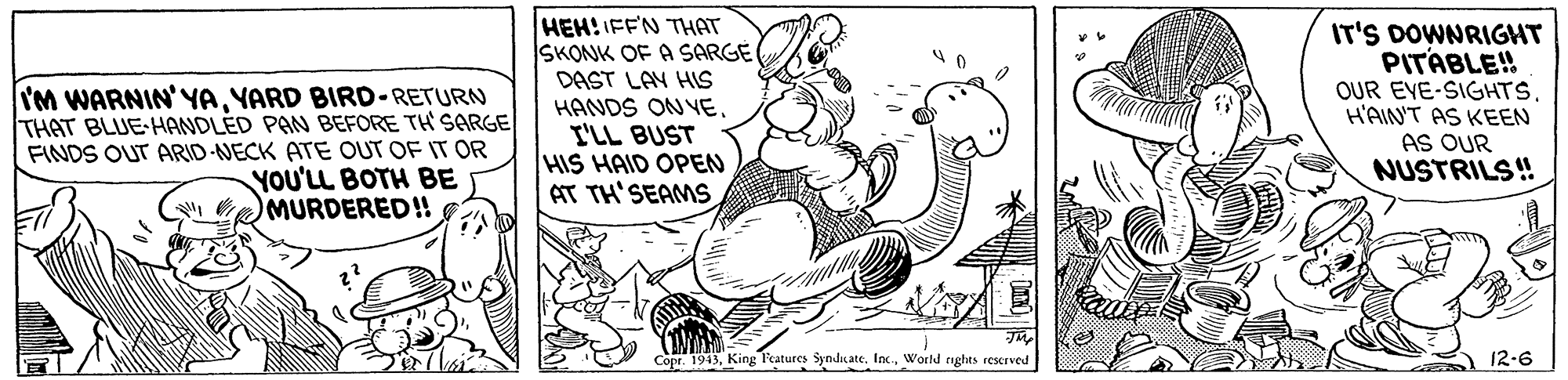 Adaptation OCR: IM WARNIN'YAYARD BIRD-RETURN THAT BLUE HANDLÉD PAN BEFORE TH' SARGE FINDS OUT ARID-NECK ATE OUT OF IT OR YOU'LL BOTH BE MURDERED! HEH! IFFN THAT SKONK OF A SARGE DAST LAY HIS HANDS ON YEI'LL BUST HIS HAID OPEN AT TH'SEAMS IT'S DOWNRIGHT PITABLE! OUR EYE-SIGHTSH'AINT AS KEEN AS OUR NUSTRILS! Copr. 1943World raghts rescrved 12-6 IM WARNIN'YAYARD BIRD-RETURN THAT BLUE HANDLÉD PAN BEFORE TH' SARGE FINDS OUT ARID-NECK ATE OUT OF IT OR YOU'LL BOTH BE MURDERED! HEH! IFFN THAT SKONK OF A SARGE DAST LAY HIS HANDS ON YEI'LL BUST HIS HAID OPEN AT TH'SEAMS IT'S DOWNRIGHT PITABLE! OUR EYE-SIGHTSH'AINT AS KEEN AS OUR NUSTRILS! Copr. 1943King Features Syndicate. Inx.World raghts rescrved 12-6