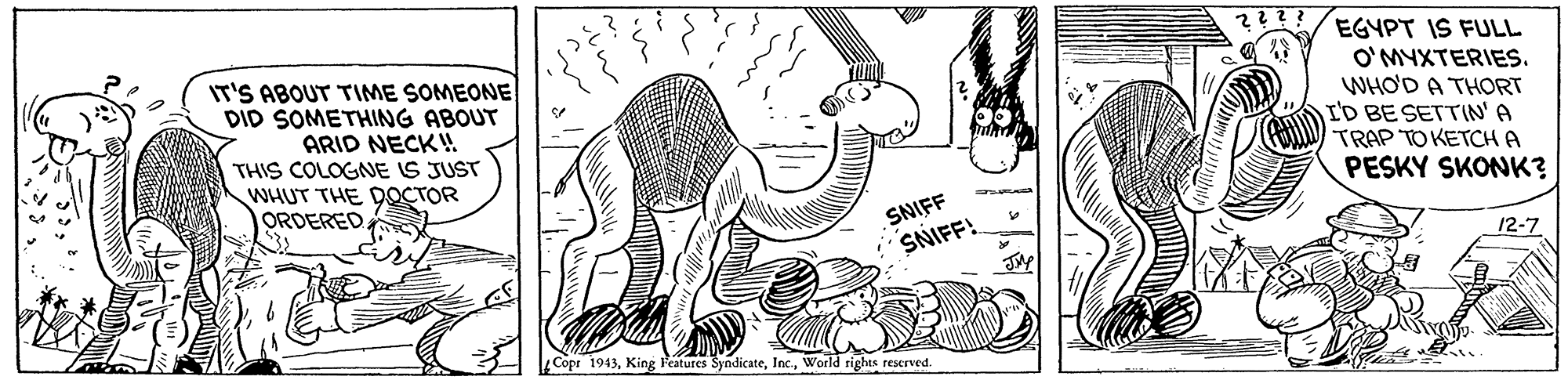 Art OCR: IT'S ABOUT TIME SOMEONE DID SOMETHING ABOUT ARID NECK! THIS COLOGNE IS JUST WHUT THE DOCTOR ORDERED EGYPT IS FULL O'MYXTERIES. WHO'D A THORT I'D BE SETTIN'A TRAP TO KETCH A PESKY SKONK? SNIFF SNIFF! 12-7 Copr 1943World tighas reserved. IT'S ABOUT TIME SOMEONE DID SOMETHING ABOUT ARID NECK! THIS COLOGNE IS JUST WHUT THE DOCTOR ORDERED EGYPT IS FULL O'MYXTERIES. WHO'D A THORT I'D BE SETTIN'A TRAP TO KETCH A PESKY SKONK? SNIFF SNIFF! 12-7 Copr 1943King Peatures SyndicateWorld tighas reserved.