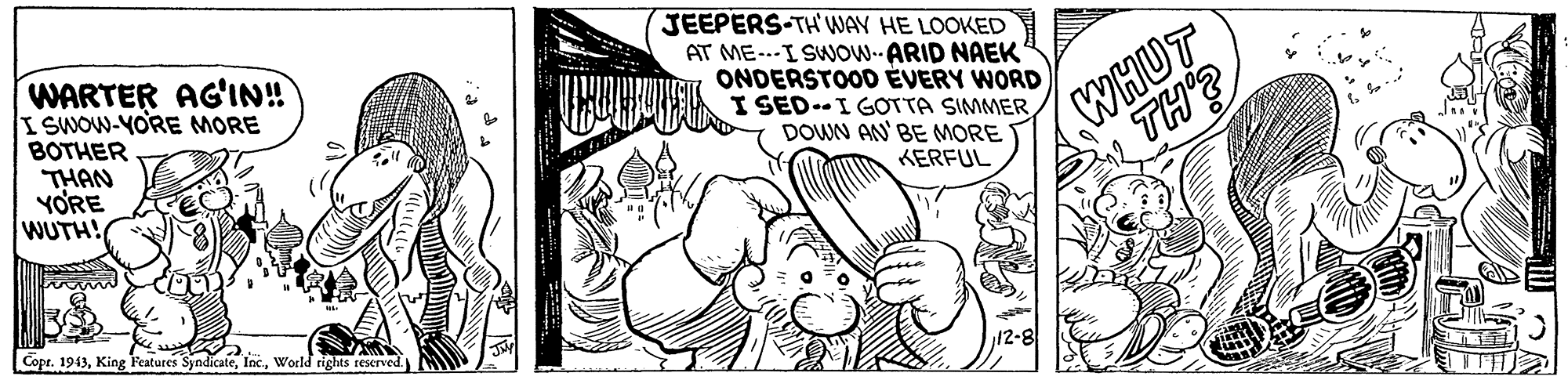 Art OCR: WARTER AG'IN! ISWOW-YORE MORE BOTHER JEEPERS-TH WAY HE LOOKED AT ME---I SWOW.ARID NAEK ONDERSTOOD ÉVERY WORD I SED.-I GOTTA SIMMER DOWN AN' BE MORE WHUT TH THAN YORE WUTH! KERFUL Copr. 1943World rights reserved. WARTER AG'IN! ISWOW-YORE MORE BOTHER JEEPERS-TH WAY HE LOOKED AT ME---I SWOW.ARID NAEK ONDERSTOOD ÉVERY WORD I SED.-I GOTTA SIMMER DOWN AN' BE MORE WHUT TH THAN YORE WUTH! KERFUL Copr. 1943King F'eatures SyndicateWorld rights reserved.