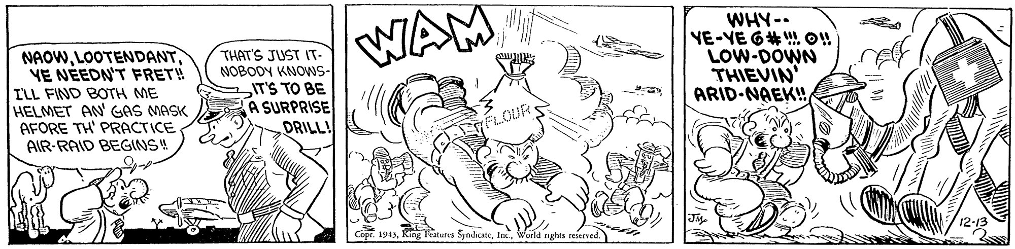 Illustration OCR: NAOWYE NÉEDN'T FRET! ILL FIND BOTH ME HELMET AN' GAS MASK AFORE TH' PRACTICE AIR-RAID BEGINS! THAT'S JUST IT- NOBODY KNOWS- IT'S TO BE A SURPRISE DRILL! WAM WHY-- YE-YE 6# !! LOW-DOWN THIEVIN' ARID-NAEK! EFLOUR Jy Copr. 1943World ights reserved. NAOWYE NÉEDN'T FRET! ILL FIND BOTH ME HELMET AN' GAS MASK AFORE TH' PRACTICE AIR-RAID BEGINS! THAT'S JUST IT- NOBODY KNOWS- IT'S TO BE A SURPRISE DRILL! WAM WHY-- YE-YE 6# !! LOW-DOWN THIEVIN' ARID-NAEK! EFLOUR Jy Copr. 1943King Peatures SyndicateWorld ights reserved.
