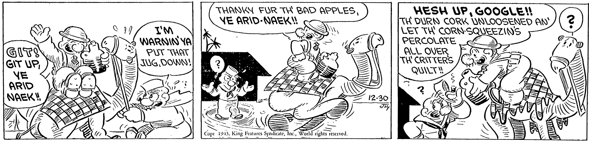 Fictional character OCR: THANKY FUR TH BAD APPLESVE ARID-NAEK! HESH UPGOOGLE! TH DURN CORK UNLOOSENED AN ? LET TH' CORN-SQUEEZINS PERCOLATE ALL OVER TH' CRITTER'S QUILT! I'M WARNIN YA GIT! GIT UPYE ARID NAEK! PUT THAT JUGDOWN! 12-30 Copr 1943. King Featares SyndicateWorld rights reserved. THANKY FUR TH BAD APPLESVE ARID-NAEK! HESH UPGOOGLE! TH DURN CORK UNLOOSENED AN ? LET TH' CORN-SQUEEZINS PERCOLATE ALL OVER TH' CRITTER'S QUILT! I'M WARNIN YA GIT! GIT UPYE ARID NAEK! PUT THAT JUGDOWN! 12-30 Copr 1943. King Featares SyndicateWorld rights reserved.