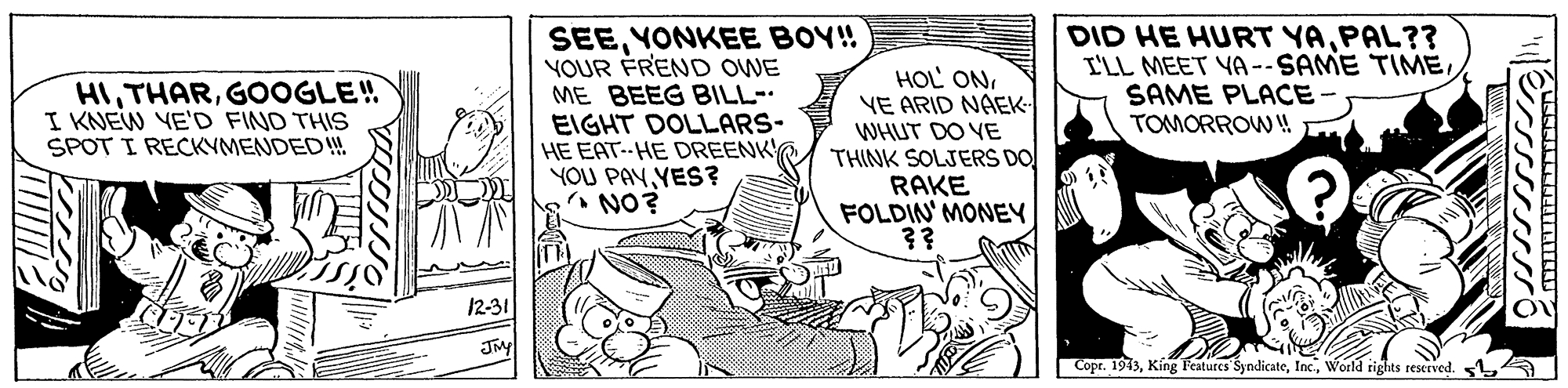 Parallel OCR: SEEYONKEE BOY! YOUR FREND OWE ME BEEG BILL- EIGHT DOLLARS- HE EAT HE DREENK YOU PAYYES? NO? HOL ONVE ARID NAEK- WHUT DO YE THINK SOLJERS DO RAKE FOLDIN' MONEY ?? DID HE HURT YAPAL?? I'LL MEET YA--SAME TIMESAME PLACE- TOMORROW! HIGOOGLE! I KNEW YE'D FIND THIS SPOT I RECKYMENDED! 12-31 Copr. 1913World rights reserved. SEEYONKEE BOY! YOUR FREND OWE ME BEEG BILL- EIGHT DOLLARS- HE EAT HE DREENK YOU PAYYES? NO? HOL ONVE ARID NAEK- WHUT DO YE THINK SOLJERS DO RAKE FOLDIN' MONEY ?? DID HE HURT YAPAL?? I'LL MEET YA--SAME TIMESAME PLACE- TOMORROW! HIGOOGLE! I KNEW YE'D FIND THIS SPOT I RECKYMENDED! 12-31 Copr. 1913Kíng Features SyndicateWorld rights reserved.