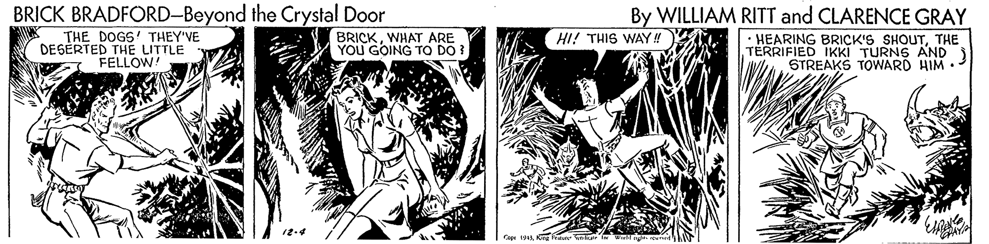 Comics OCR: BRICK BRADFORD-Beyond the Crystal Door THE DOGS' THEY'VE DESÉRTED THE LITTLE FELLOW! By WILLIAM RITT and CLARENCE GRAY • HEARING BRICK'S SHOUTTHE TERRIFIED IKKI TURNS AND ) STREAKS TOWARD HIM •- BRICKWHAT ARE YOU GOING TO DO ? HI! THIS WAY! Copi 1943Kn Fraun lul ir BRICK BRADFORD-Beyond the Crystal Door THE DOGS' THEY'VE DESÉRTED THE LITTLE FELLOW! By WILLIAM RITT and CLARENCE GRAY • HEARING BRICK'S SHOUTTHE TERRIFIED IKKI TURNS AND ) STREAKS TOWARD HIM •- BRICKWHAT ARE YOU GOING TO DO ? HI! THIS WAY! Copi 1943Kn Fraun lul ir