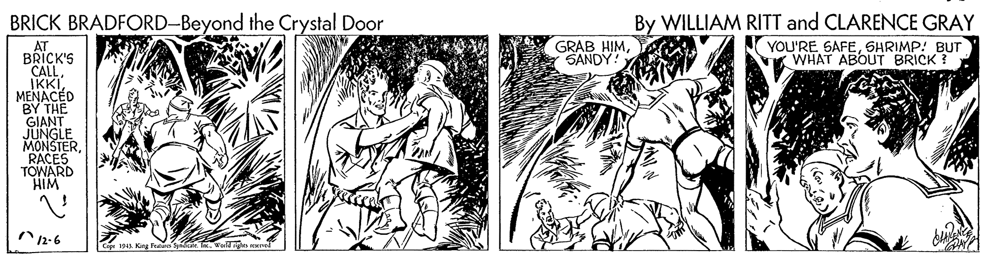 Illustration OCR: BRICK BRADFORD-Beyond the Crystal Door By WILLIAM RITT and CLARENCE GRAY YOU'RE SAFESHRIMP! BUT WHAT ABOUT BRICK ? GRAB HIMSANDY! AT BRICK'S CALLMENACED BY THE GIANT JUNGLE MONSTERRACES TOWARD HIM 12-6 Copr 1943. King Fealure Spdee. IWorld igles rexrved BRICK BRADFORD-Beyond the Crystal Door By WILLIAM RITT and CLARENCE GRAY YOU'RE SAFESHRIMP! BUT WHAT ABOUT BRICK ? GRAB HIMSANDY! AT BRICK'S CALLMENACED BY THE GIANT JUNGLE MONSTERRACES TOWARD HIM 12-6 Copr 1943. King Fealure Spdee. IWorld igles rexrved