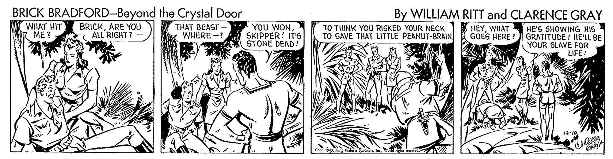 Adaptation OCR: BRICK BRADFORD-Beyond the Crystal Door By WILLIAM RITT and CLARENCE GRAY WHAT HIT ME ? BRICKARE YOU ALL RIGHT? THAT BEAST - YOU WONSKIPPER! IT'S STONE DEAD! TO THINK YOu RISKED YOUR NECK TO SAVE THAT LITTLE PEANUT-BRAIN * HEYWHAT GOES HERE HE'S SHOWING HIS GRATITUDE! HE'LL BE YOUR SLAVE FOR LIFE ! WHERE - 12-10 BRICK BRADFORD-Beyond the Crystal Door By WILLIAM RITT and CLARENCE GRAY WHAT HIT ME ? BRICKARE YOU ALL RIGHT? THAT BEAST - YOU WONSKIPPER! IT'S STONE DEAD! TO THINK YOu RISKED YOUR NECK TO SAVE THAT LITTLE PEANUT-BRAIN * HEYWHAT GOES HERE HE'S SHOWING HIS GRATITUDE! HE'LL BE YOUR SLAVE FOR LIFE ! WHERE - 12-10