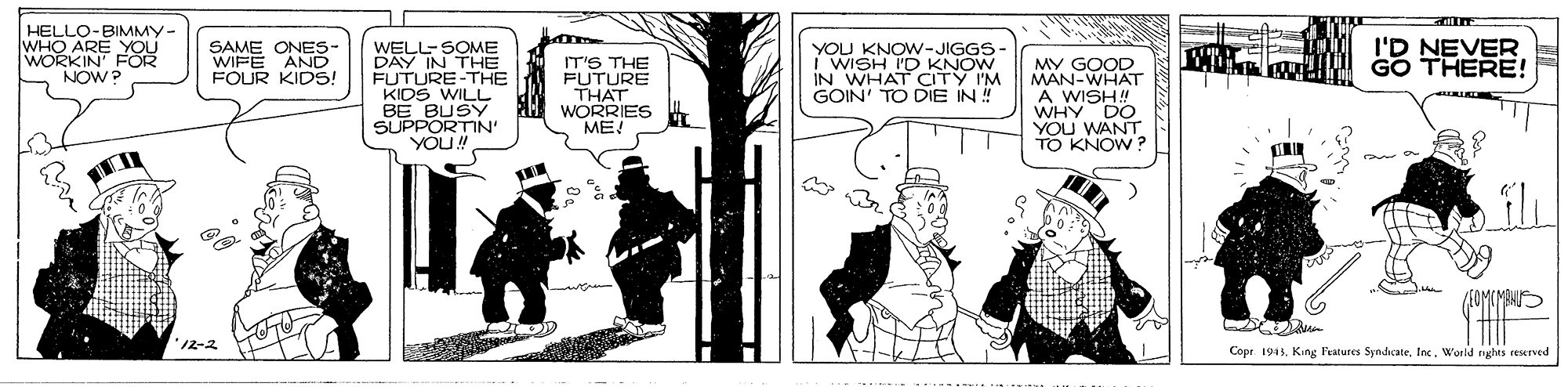 Comics OCR: HELLO-BIMMY- WHO ARE YOU WORKIN' FOR NOW? SAME ONES- WIFE AND FOUR KIDS! I'D NEVER GO THERE! WELL-SOME DAY IN THE FUTURE-THE KIDS WILL BE BUSY PH WORRIES SUPPORTIN' YOU! YOU KNOW-JIGGS- I WISH I'D KNOW IN WHAT CITY I'M GOIN' TO DIE IN ! IT'S THE FUTURE THAT MY GOOD MAN-WHAT A WISH! WHY DO DO YOU WANT TO KNOW ? ME! MIHS 12-2 Cope 194. King Fealures Syndcate. IncWorld nghes reserved HELLO-BIMMY- WHO ARE YOU WORKIN' FOR NOW? SAME ONES- WIFE AND FOUR KIDS! I'D NEVER GO THERE! WELL-SOME DAY IN THE FUTURE-THE KIDS WILL BE BUSY PH WORRIES SUPPORTIN' YOU! YOU KNOW-JIGGS- I WISH I'D KNOW IN WHAT CITY I'M GOIN' TO DIE IN ! IT'S THE FUTURE THAT MY GOOD MAN-WHAT A WISH! WHY DO DO YOU WANT TO KNOW ? ME! MIHS 12-2 Cope 194. King Fealures Syndcate. IncWorld nghes reserved
