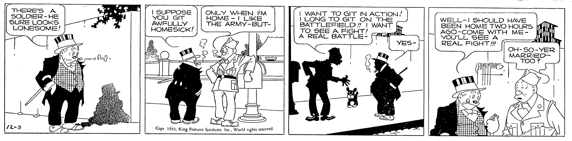 Illustration OCR: THERE'SA SOLDIER-HE SURE LOOKS LONESOME! I SUPPOSE YOU GIT AWFULLY HOMESICK! ONLY WHEN I'M HOME - I LIKE THE ARMY-BUT- WANT TO GIT IN ACTION! I LONG TO GIT ON THE BATTLEFIELD! I WANT TO SEE A FIGHT! A REAL BATTLE- 4 WELL-I SHOULD HAVE BEEN HOME TWO HOURS AGO-COME WITH ME VOU'LL SEE A REAL FIGHT!! YES- OH-SO-YER MARRIED- TOO? /EOMLMANS 12-3 Copr 1943Inx. World nights reserved. THERE'SA SOLDIER-HE SURE LOOKS LONESOME! I SUPPOSE YOU GIT AWFULLY HOMESICK! ONLY WHEN I'M HOME - I LIKE THE ARMY-BUT- WANT TO GIT IN ACTION! I LONG TO GIT ON THE BATTLEFIELD! I WANT TO SEE A FIGHT! A REAL BATTLE- 4 WELL-I SHOULD HAVE BEEN HOME TWO HOURS AGO-COME WITH ME VOU'LL SEE A REAL FIGHT!! YES- OH-SO-YER MARRIED- TOO? /EOMLMANS 12-3 Copr 1943King Features SyndicateInx. World nights reserved.