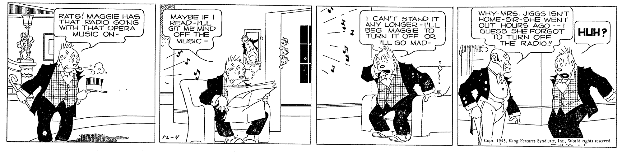 Parallel OCR: WHY-MRS. JIGGS ISN'T HOME-SIR- RATS! MAGGIE HAS THAT RADIO GOING WITH THAT OPERA MUSIC ON - MAYBE IF I READ-I'LL' GIT ME MIND OFF THE MUSIC - I CAN'T STAND IT ANY LONGER -I'LL BEG MAGGIE TO TURN IT OFF OR I'LL GO MAD- OUT HOU2HE WENT GUESS SHE FORGOT TO TURN OFF THE RADIO! AGO --1 HUH? 12-4 Copr. 1943Inc. World rghts reserved. WHY-MRS. JIGGS ISN'T HOME-SIR- RATS! MAGGIE HAS THAT RADIO GOING WITH THAT OPERA MUSIC ON - MAYBE IF I READ-I'LL' GIT ME MIND OFF THE MUSIC - I CAN'T STAND IT ANY LONGER -I'LL BEG MAGGIE TO TURN IT OFF OR I'LL GO MAD- OUT HOU2HE WENT GUESS SHE FORGOT TO TURN OFF THE RADIO! AGO --1 HUH? 12-4 Copr. 1943King Features SyndicateInc. World rghts reserved.