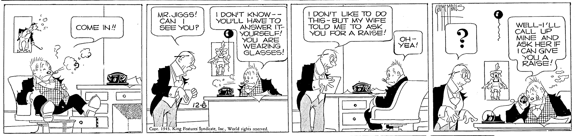 Art OCR: FOMCMENIS 1 DON'T KNOW-- YOU'LL HAVE TO ANSWER IT- YOURSELF! YOU ARE WEARING GLASSES! I DON'T LIKE TO DO THIS - BUT MY WIFE TOLD ME TO ASK YOU FOR A RAISE! MR.JIGGS! CAN I SEE YOU? WELL-I'LL CALL UP MINE AND ASK HER IF I CAN GIVE YOU A RAISE: COME IN! OH - YEA! Copr. 1915. King Features SyndicateWorld rights reserved. FOMCMENIS 1 DON'T KNOW-- YOU'LL HAVE TO ANSWER IT- YOURSELF! YOU ARE WEARING GLASSES! I DON'T LIKE TO DO THIS - BUT MY WIFE TOLD ME TO ASK YOU FOR A RAISE! MR.JIGGS! CAN I SEE YOU? WELL-I'LL CALL UP MINE AND ASK HER IF I CAN GIVE YOU A RAISE: COME IN! OH - YEA! Copr. 1915. King Features SyndicateWorld rights reserved.