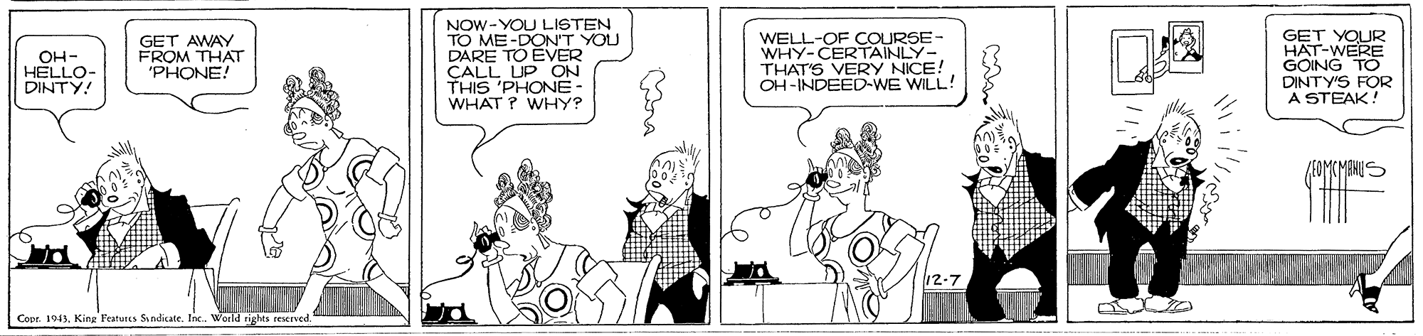 Rectangle OCR: NOW -YOU LISTEN TO ME-DON'T YOU DARE TO ÉVER CALL UP ON THIS 'PHONE- WHAT ? WHY? WELL-OF COURSE- WHY-CERTAINLY- THAT'S VERY NICE! OH-INDEED-WE WILL! GET YOUR HAT-WERE GOING TO DINTY'S FOR A STEAK! OH- HELLO- DINTY! GET AWAY FROM THAT 'PHONE! JEOMEMBNUS Copr. 1943King Features Sindicate. Inc. World rights reserved. NOW -YOU LISTEN TO ME-DON'T YOU DARE TO ÉVER CALL UP ON THIS 'PHONE- WHAT ? WHY? WELL-OF COURSE- WHY-CERTAINLY- THAT'S VERY NICE! OH-INDEED-WE WILL! GET YOUR HAT-WERE GOING TO DINTY'S FOR A STEAK! OH- HELLO- DINTY! GET AWAY FROM THAT 'PHONE! JEOMEMBNUS Copr. 1943King Features Sindicate. Inc. World rights reserved.