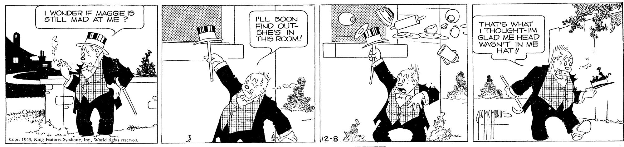 Comic book OCR: I WONDER IF MAGGIE IS STILL MAD AT ME ? I'LL SOON FIND OUT- SHE'S IN THIS ROOM! THAT'S WHAT I THOUGHT- I'M GLAD ME HEAD WASN'T IN ME HAT! Cope. 1943World rights reserved. 12-8 I WONDER IF MAGGIE IS STILL MAD AT ME ? I'LL SOON FIND OUT- SHE'S IN THIS ROOM! THAT'S WHAT I THOUGHT- I'M GLAD ME HEAD WASN'T IN ME HAT! Cope. 1943King Features SpndicateWorld rights reserved. 12-8