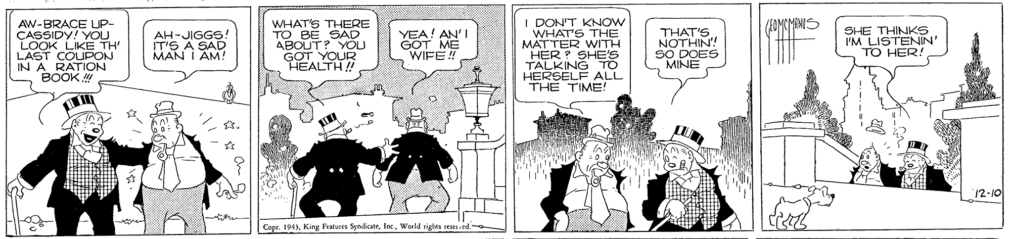 Sharing OCR: I DON'T KNOW WHAT'S THE MATTER WITH HER ? SHE'S TALKING TO HERSELF ALL THE TIME! /FOMCMANIS AW-BRACE UP- CASSIDY! YOU LOOK LIKE TH LAST COUPON IN A RATION BOOK WHAT'S THERE TO BE SAD ABOUT? YOU GOT YOUR HEALTH! AH-JIGGS. IT'S A SAD MAN I AM! YEA! AN'I GOT ME WIFE! NOTHIN! SO DOES MINE SHE THINKS I'M LISTENIN' TO HER! 12-10 Copr. 1943World rights reses.ed. I DON'T KNOW WHAT'S THE MATTER WITH HER ? SHE'S TALKING TO HERSELF ALL THE TIME! /FOMCMANIS AW-BRACE UP- CASSIDY! YOU LOOK LIKE TH LAST COUPON IN A RATION BOOK WHAT'S THERE TO BE SAD ABOUT? YOU GOT YOUR HEALTH! AH-JIGGS. IT'S A SAD MAN I AM! YEA! AN'I GOT ME WIFE! NOTHIN! SO DOES MINE SHE THINKS I'M LISTENIN' TO HER! 12-10 Copr. 1943King Fratures SyndicateWorld rights reses.ed.