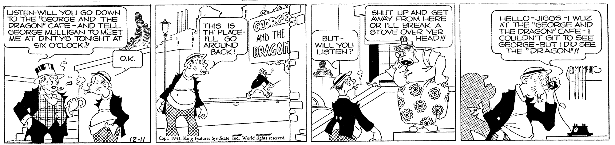 Drawing OCR: LISTEN-WILL YOU GO DOWN TO THE "GEORGE AND THE DRAGON" CAFE-AND TELL GEORGE MULLIGAN TO MEET ME AT DINTY'S TONIGHT AT SiX O'CLOCK?! THIS IS TH PLACE- I'LL GO AROUND BACK! SHUT UP AND GET AWAY FROM HERE OR I'LL BREAK A STOVE OVER YER HEADM HELLO-JIGGS -I WUZ AT THE "GEORGE AND THE DRAGON" CAFE-I COULDN'T GIT TO SEE GEORGE-BUT I DID SEE THE "DRAGON"!! AND THE DRAGON BUT- WILL YOU LISTEN? O.K. VEOMEMRNO 12-11 Copr. 1943world tights eserved. LISTEN-WILL YOU GO DOWN TO THE "GEORGE AND THE DRAGON" CAFE-AND TELL GEORGE MULLIGAN TO MEET ME AT DINTY'S TONIGHT AT SiX O'CLOCK?! THIS IS TH PLACE- I'LL GO AROUND BACK! SHUT UP AND GET AWAY FROM HERE OR I'LL BREAK A STOVE OVER YER HEADM HELLO-JIGGS -I WUZ AT THE "GEORGE AND THE DRAGON" CAFE-I COULDN'T GIT TO SEE GEORGE-BUT I DID SEE THE "DRAGON"!! AND THE DRAGON BUT- WILL YOU LISTEN? O.K. VEOMEMRNO 12-11 Copr. 1943King Teatures S ndicate Incworld tights eserved.