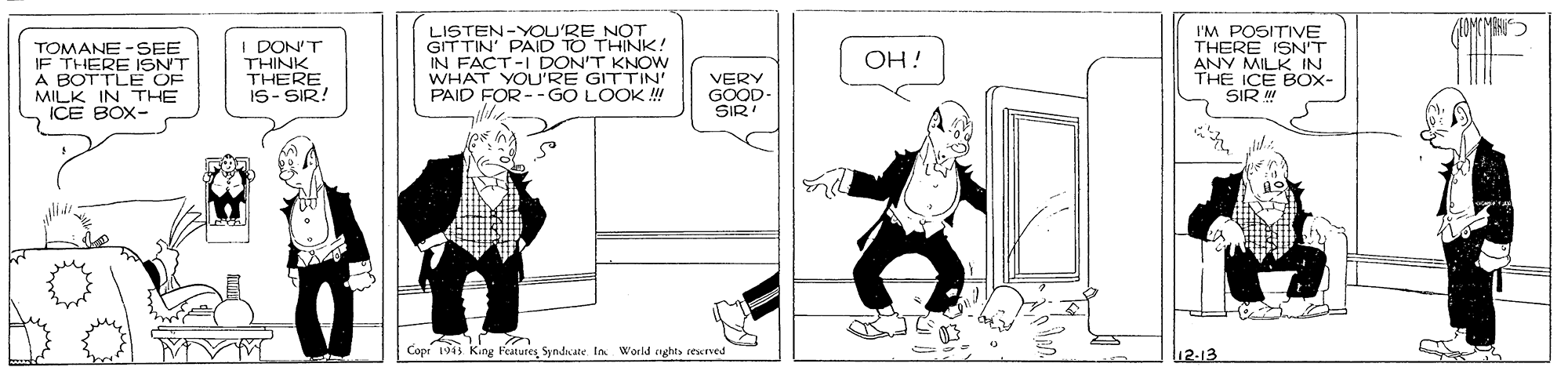 Rectangle OCR: TOMANE -SEE IF THERE ISNT A BOTTLE OF MILK IN THE DON'T THINK THERE IS- SIR! LISTEN-YOU'RE NOT GIT TIN' PAID TO THINK! IN FACT-I DON'T KNOW WHAT YOU'RE GITTIN PAID FOR - - GO LOOK ! I'M POSITIVE THERE ISN'T ANY MILK IN THE ICE BOX- SIR OH! VERY GOOD- SIR ICE BOX- Copr 193 King Features Syndate In World cights rexved 2-13 TOMANE -SEE IF THERE ISNT A BOTTLE OF MILK IN THE DON'T THINK THERE IS- SIR! LISTEN-YOU'RE NOT GIT TIN' PAID TO THINK! IN FACT-I DON'T KNOW WHAT YOU'RE GITTIN PAID FOR - - GO LOOK ! I'M POSITIVE THERE ISN'T ANY MILK IN THE ICE BOX- SIR OH! VERY GOOD- SIR ICE BOX- Copr 193 King Features Syndate In World cights rexved 2-13
