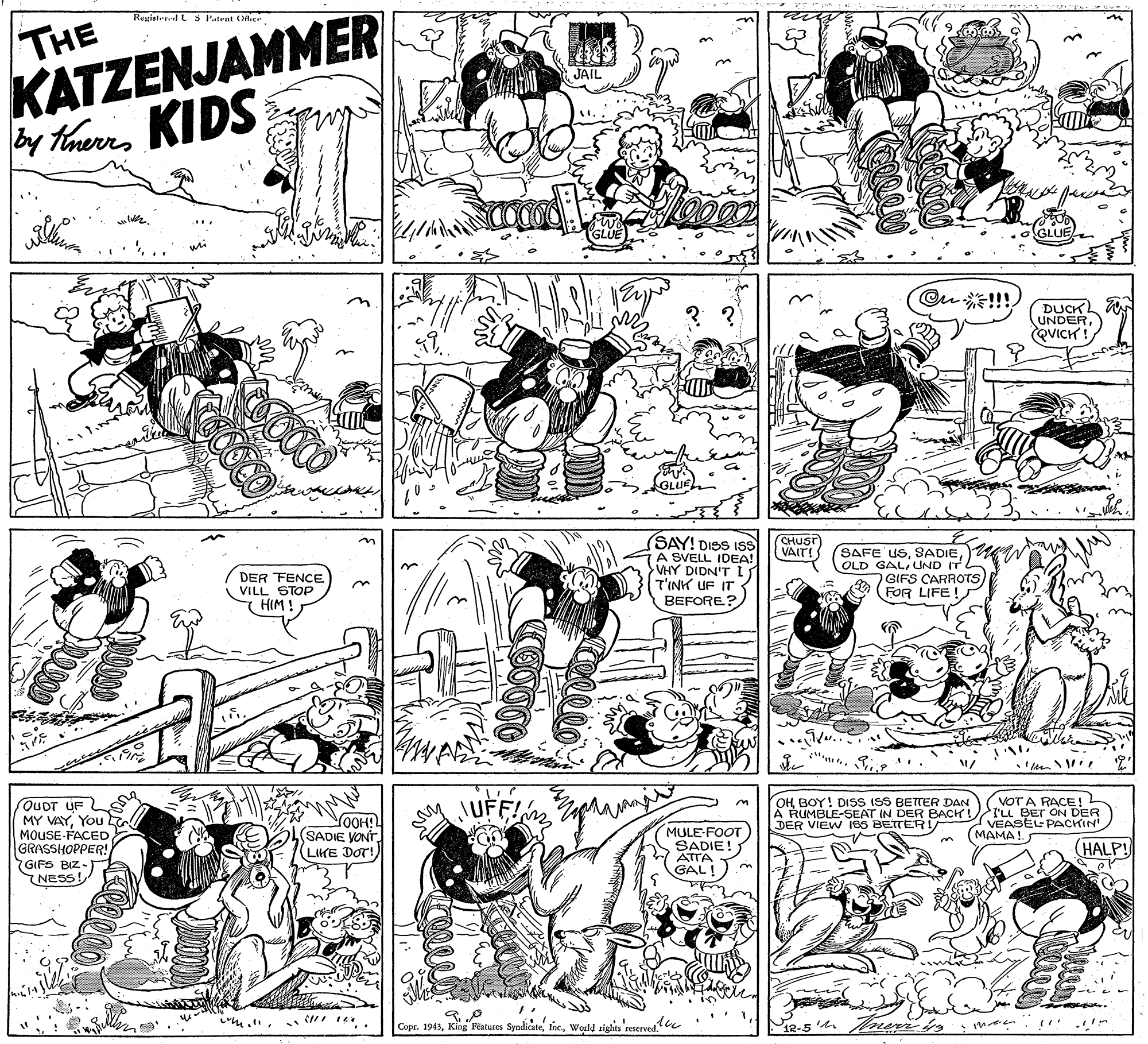 Black OCR: THE KATZENJAMMER y thers KIDS Resgistepl s Patent Oer JAIL Ou !!! DUCK UNDERQVICH ! SAY! DISS ISS A SVELL IDEA! VHY DIDN'T T'INK UF IT BEFORE? CHUST VAIT! DER FENCE VILL STOP HIM ! (SAFE USOLD GALIUND IT GIFS CARROTS) (FOR LIFE! OUDT UF MY VAYYou MOUSE FACEDGRASSHOPPER! GIFS BIZ-) NESS! OOH (SADIE VONT LIKE DOT!) MULE-FOOT SADIE! ATTA GAL! OH BOY! DISS ISS BETTER DAN A RUMBLE-SEAT IN DER BACK! DER VIEW ISS BETTER! VOT A RACE! L rLL BET ON DER VEASEL PACKIN (MAMA! HALP! ? ? Copr. 1943World rights reserved. THE KATZENJAMMER y thers KIDS Resgistepl s Patent Oer JAIL Ou !!! DUCK UNDERQVICH ! SAY! DISS ISS A SVELL IDEA! VHY DIDN'T T'INK UF IT BEFORE? CHUST VAIT! DER FENCE VILL STOP HIM ! (SAFE USOLD GALIUND IT GIFS CARROTS) (FOR LIFE! OUDT UF MY VAYYou MOUSE FACEDGRASSHOPPER! GIFS BIZ-) NESS! OOH (SADIE VONT LIKE DOT!) MULE-FOOT SADIE! ATTA GAL! OH BOY! DISS ISS BETTER DAN A RUMBLE-SEAT IN DER BACK! DER VIEW ISS BETTER! VOT A RACE! L rLL BET ON DER VEASEL PACKIN (MAMA! HALP! ? ? Copr. 1943King Features SyndicateWorld rights reserved.