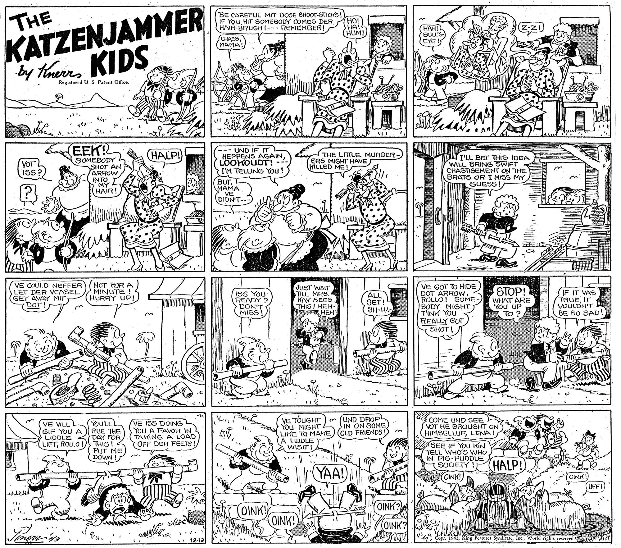 Style OCR: THE KATZENJAMMER by Thurs KIDS BE CAREFUL MIT DOSE SHOOT-STICKS!) (Ho! HA!L (HUM! IF YOu HIT SOMEBODY COMES DER HAIR-BRUSHI--- REMEMBER! HAH! BULL'S EYE ! SCHASS (MAMA! Registered U S. Patent Office. (EEK! --- UND IF IT HEPPENS AGAINLOOKOUDT! - I'M TELLING You! BUTMAMA VE DIDN'T--- (HALP! THE LITTLE MURDER- ERS MIGHT HAVE KILLED ME! SOMEBODY SHOT AN ARROW INTOMY HAIR! Y I'LL BET THIS IDEA "WILL BRING SWIFT CHASTISEMENT ON THE BRATS OR I MISS MY GUESS YOT iss? VE COULD NEFFER LET DER VEASEL GET AVAY MIT DOT NOT FOR A MINUTE ! HURRY UP! ISS You READY ? DON'T MISS JuST WAIT TILL MAS. KAY SEES THIS! HEH. HEH VE GOT TO HIDE ARROWROLLO! SOME BODY MIGHT T'INK YOU REALLY GOT SHOT! STOP! WHAT ARE You UP ?TO IF IT VAS TAUEIT VOULDN'T BE SO BAD! ALL SET! (SH-H ?? You'LL RUE THE LIODLE DAY FOR THIS!2 PUT ME DOWN ! (VE ISS DOING You A FAVOR IN TAHING A LOAD OFF DER FEETS! VE TÓUGHT) m (UND DROP You MIGHT IN ON SOME LIKE TO MAKE) (OLD FRIENDS!) m (A LIDDLE Z WISITI COME UND SEE VOT HE BROUGHT ON (HIMSELLUFLENA! SEE IF YOU KIN TELL WHO'S WHO IN PIOCIE LE VE VILL (GIF You LIFTROLLO ! HALP! YAA! OINK! (OINK (UFF! YOINK? (OINK! OINK! OINK? 12-12 Cope. 1943Werld rights reserved. THE KATZENJAMMER by Thurs KIDS BE CAREFUL MIT DOSE SHOOT-STICKS!) (Ho! HA!L (HUM! IF YOu HIT SOMEBODY COMES DER HAIR-BRUSHI--- REMEMBER! HAH! BULL'S EYE ! SCHASS (MAMA! Registered U S. Patent Office. (EEK! --- UND IF IT HEPPENS AGAINLOOKOUDT! - I'M TELLING You! BUTMAMA VE DIDN'T--- (HALP! THE LITTLE MURDER- ERS MIGHT HAVE KILLED ME! SOMEBODY SHOT AN ARROW INTOMY HAIR! Y I'LL BET THIS IDEA "WILL BRING SWIFT CHASTISEMENT ON THE BRATS OR I MISS MY GUESS YOT iss? VE COULD NEFFER LET DER VEASEL GET AVAY MIT DOT NOT FOR A MINUTE ! HURRY UP! ISS You READY ? DON'T MISS JuST WAIT TILL MAS. KAY SEES THIS! HEH. HEH VE GOT TO HIDE ARROWROLLO! SOME BODY MIGHT T'INK YOU REALLY GOT SHOT! STOP! WHAT ARE You UP ? TO IF IT VAS TAUEIT VOULDN'T BE SO BAD! ALL SET! (SH-H ? ? You'LL RUE THE LIODLE DAY FOR THIS!2 PUT ME DOWN ! (VE ISS DOING You A FAVOR IN TAHING A LOAD OFF DER FEETS! VE TÓUGHT) m (UND DROP You MIGHT IN ON SOME LIKE TO MAKE) (OLD FRIENDS!) m (A LIDDLE Z WISITI COME UND SEE VOT HE BROUGHT ON (HIMSELLUFLENA! SEE IF YOU KIN TELL WHO'S WHO IN PIOCIE LE VE VILL (GIF You LIFTROLLO ! HALP! YAA! OINK! (OINK (UFF! YOINK? (OINK! OINK! OINK? 12-12 Cope. 1943King Features SyndicateWerld rights reserved.