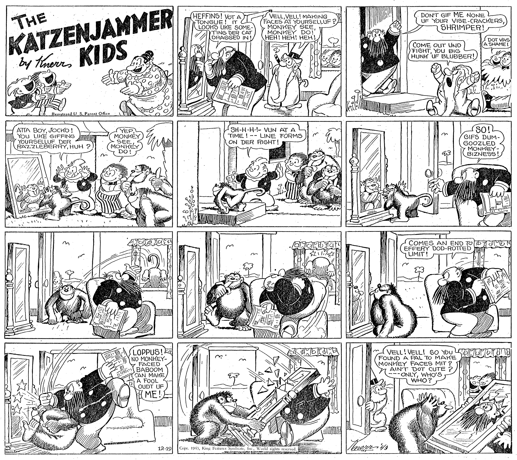 Illustration OCR: THE KATZENJAMMER by tarKIDS (HEFFINS! VOT A) TONGUE !ITCL LOOKS LIKE SOME. TING DER CAT DRAGGED IN! VELLVELL! MAKING (FACES AT YOURSELLUF ? MONKEY SEEHONKE HEH! DON'T GIF ME NONE UF YOUR VISE-CRACKERS) SHRIMPER! DOT VAS A SHAME! COME OUT UND FIGHTYOU BIG HUNH UF BLUBBER!) Regutered U S. Pareat Office ATTA BOYJOCKO ! You LIKE GIFFING YOURSELLUF DER RAZZLEBERRYHUH ? SH-H-H-!- VUN AT A TIME!--LINE FORMS ON DER RIGHT! YEPMONKEY GIFS DUM- GOOZLED 7 MONKEY BIZNESS! DO! COMES AN END TODT (EFFERY DOD-ROTTED LIMIT! LOPPUS! NO MONKEY- FACED BABOOM CAN MAHE A FOOL OUDT UF (VELL!VELL! SO You FOUND A PAL TO MAHrE MONKEY FACES MIT ? AIN'T DOT CUTE ? - --ONLYWHO'S WHO? I ME! 12-19 Cupr. 1913King Features Syulic THE KATZENJAMMER by tarKIDS (HEFFINS! VOT A) TONGUE !ITCL LOOKS LIKE SOME. TING DER CAT DRAGGED IN! VELLVELL! MAKING (FACES AT YOURSELLUF ? MONKEY SEEHONKE HEH! DON'T GIF ME NONE UF YOUR VISE-CRACKERS) SHRIMPER! DOT VAS A SHAME! COME OUT UND FIGHTYOU BIG HUNH UF BLUBBER!) Regutered U S. Pareat Office ATTA BOYJOCKO ! You LIKE GIFFING YOURSELLUF DER RAZZLEBERRYHUH ? SH-H-H-!- VUN AT A TIME!--LINE FORMS ON DER RIGHT! YEPMONKEY GIFS DUM- GOOZLED 7 MONKEY BIZNESS! DO! COMES AN END TODT (EFFERY DOD-ROTTED LIMIT! LOPPUS! NO MONKEY- FACED BABOOM CAN MAHE A FOOL OUDT UF (VELL!VELL! SO You FOUND A PAL TO MAHrE MONKEY FACES MIT ? AIN'T DOT CUTE ? - --ONLYWHO'S WHO? I ME! 12-19 Cupr. 1913King Features Syulic