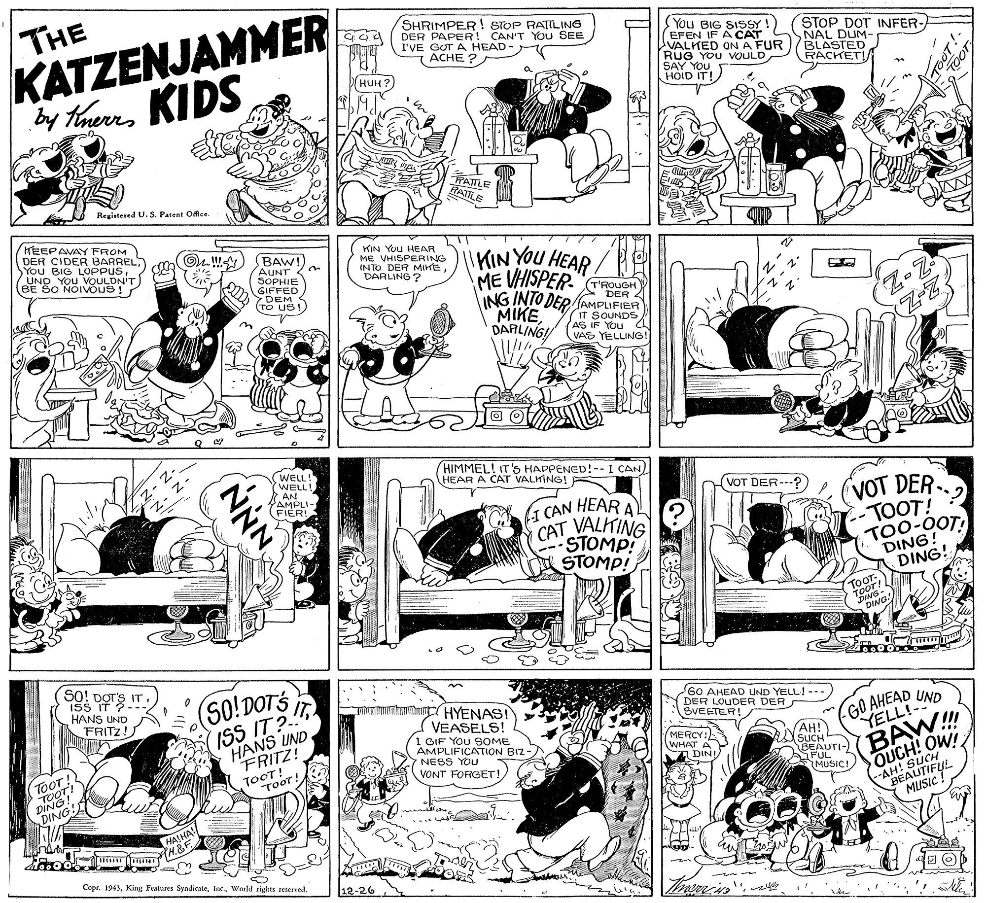 Line OCR: THE KATZENJAMMER by theres KIDS SHRIMPER ! STOP RATILING DER PAPER! CAN'T YOU SEE I'VE GOT A HEAD- ACHE ? You BIG SISSY !) EFEN IF A CAT S VALKED ONA FUR RUG YOU VOULD SAY YOU HOID IT! STOP DOT INFER- NAL DUM- BLASTED RACKET! (??? ?) FATTLE RATILE Registered U.S. Patent Office. HEEPAVAY FROM DER CIDER SYou BIG LOPONHEL/UND YOU VOULDN'T) BE SO NOIVOUS ! BAW! AUNT SOPHIE GIFFED DEM (TO US! KIN YOU HEAR ME VHISPERING INTO DER MIKE DARLING ? HEAR ME VHISPER- TROUGH ING INTO DER AMPLIFIER MIKEDARLING! KIN YOU DER 4 IT SOUNDS AS IF YOu 4 VAS YELLING! WELL! WELL! AN AMPLI- FIER! HIMMEL! IT'S HAPPENED!--I CAN) HEAR A CAT VALKING! F VOT DER--- (VOT DER (1 CAN HEAR A CAT VALKING STOMP! STOMP! -TOOT! TOO-0OT! DING! DING! TOOT- tOOT! SO! DOTS IT (SO!DOTS ISS IT? HANS UND FRITZ! ..: ISS IT ?-- HANS UND FRITZ!) mmnhu HYENAS! VEASELS! 1 GIF YOU 9OME AMPLIFICATION BIZ NESS YOU VONT FORGET! G0 AHEAD UND YELL!--- DER LOUDER DER SVEETER! GO AHEAD YELL!- UND TOOT! TOOT! (MERCY:) WHAT A P I DIN! YAH! SUCH OUCH! OW! --AH! OT! 1 TOOT ! BEAUTI- BAW FUL 2 MUSIC! BEAUTIFUL HAJHA! TH.&F Copr. 1943World sights reserved. NNNTHE KATZENJAMMER by theres KIDS SHRIMPER ! STOP RATILING DER PAPER! CAN'T YOU SEE I'VE GOT A HEAD- ACHE ? You BIG SISSY !) EFEN IF A CAT S VALKED ONA FUR RUG YOU VOULD SAY YOU HOID IT! STOP DOT INFER- NAL DUM- BLASTED RACKET! (??? ?) FATTLE RATILE Registered U.S. Patent Office. HEEPAVAY FROM DER CIDER SYou BIG LOPONHEL/UND YOU VOULDN'T) BE SO NOIVOUS ! BAW! AUNT SOPHIE GIFFED DEM (TO US! KIN YOU HEAR ME VHISPERING INTO DER MIKE DARLING ? HEAR ME VHISPER- TROUGH ING INTO DER AMPLIFIER MIKEDARLING! KIN YOU DER 4 IT SOUNDS AS IF YOu 4 VAS YELLING! WELL! WELL! AN AMPLI- FIER! HIMMEL! IT'S HAPPENED!--I CAN) HEAR A CAT VALKING! F VOT DER--- (VOT DER (1 CAN HEAR A CAT VALKING STOMP! STOMP! -TOOT! TOO-0OT! DING! DING! TOOT- tOOT! SO! DOTS IT (SO!DOTS ISS IT? HANS UND FRITZ! ..: ISS IT ?-- HANS UND FRITZ!) mmnhu HYENAS! VEASELS! 1 GIF YOU 9OME AMPLIFICATION BIZ NESS YOU VONT FORGET! G0 AHEAD UND YELL!--- DER LOUDER DER SVEETER! GO AHEAD YELL!- UND TOOT! TOOT! (MERCY:) WHAT A P I DIN! YAH! SUCH OUCH! OW! --AH! OT! 1 TOOT ! BEAUTI- BAW FUL 2 MUSIC! BEAUTIFUL HAJHA! TH.&F Copr. 1943King Features SyndicateWorld sights reserved. NNN