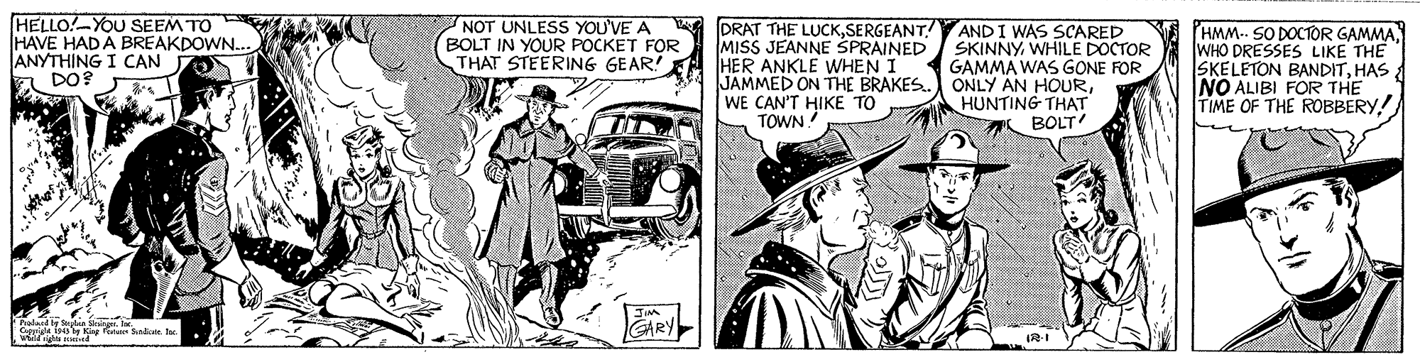 Illustration OCR: HELLO!-YOU SEEM TO HAVE HADA BREAKDOWN. ANYTHING I CAN O E DO? NOT UNLESS YOU'VE A BOLT IN YOUR POCKET FOR THAT STEERING GEAR! DRAT THE LUCKSERGEANT! MISS JEANNE SPRAINED HER ANKLE WHEN I JAMMED ON THE BRAKES. WE CAN'T HIKE TO TOWN! AND I WAS SCARED SKINNYWHILE DOCTOR GAMMA WAS GONE FOR ONLY AN HOURHUNTING THAT BOLT HMM.. SO DOCTOR GAMMAWHO DRESSES LIKE THE SKELETON BANDITHAS NO ALIBI FOR THE TIME OF THE ROBBERYwd ind IRI HELLO!-YOU SEEM TO HAVE HADA BREAKDOWN. ANYTHING I CAN O E DO? NOT UNLESS YOU'VE A BOLT IN YOUR POCKET FOR THAT STEERING GEAR! DRAT THE LUCKSERGEANT! MISS JEANNE SPRAINED HER ANKLE WHEN I JAMMED ON THE BRAKES. WE CAN'T HIKE TO TOWN! AND I WAS SCARED SKINNYWHILE DOCTOR GAMMA WAS GONE FOR ONLY AN HOURHUNTING THAT BOLT HMM.. SO DOCTOR GAMMAWHO DRESSES LIKE THE SKELETON BANDITHAS NO ALIBI FOR THE TIME OF THE ROBBERYwd ind IRI