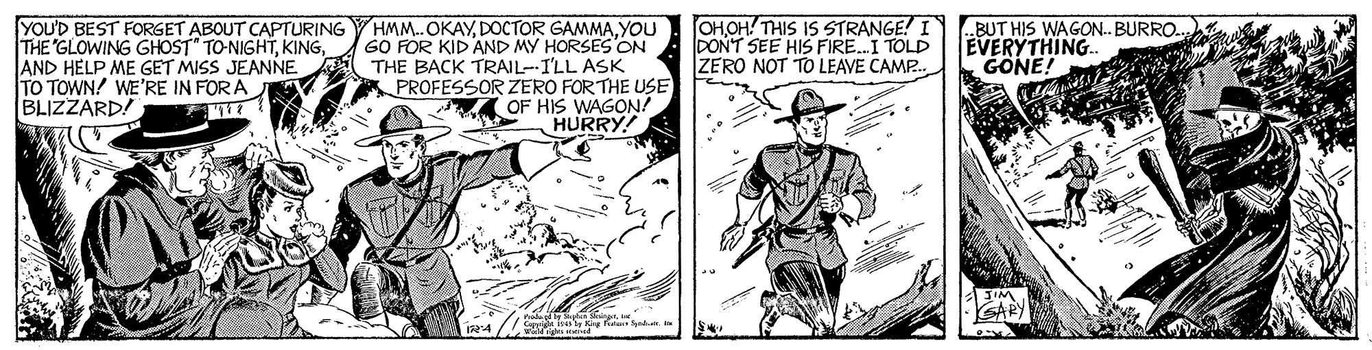 Line OCR: YOU'D BEST FORGET ABOUT CAPTURING THE'GLOWING GHOST" TO-NIGHTAND HELP ME GET MISS JEANNE TO TOWN! WE'RE IN FOR A BLIZZARD! HMM.. OKAYYOU GO FOR KID AND MY HORSES ON THE BACK TRAIL-I'LL ASK PROFESSOR ZERO FORTHE USE OF HIS WAGON? HURRY! OHOH! THIS IS STRANGE! I DONT SEE HIS FIRE.I TOLD ZERO NOT TO LEAVE CAMP.. ..BUT HIS WAGON.. BURRO. EVERYTHING. GONE! SARY 124 YOU'D BEST FORGET ABOUT CAPTURING THE'GLOWING GHOST" TO-NIGHTAND HELP ME GET MISS JEANNE TO TOWN! WE'RE IN FOR A BLIZZARD! HMM.. OKAYDOCTOR GAMMAYOU GO FOR KID AND MY HORSES ON THE BACK TRAIL-I'LL ASK PROFESSOR ZERO FORTHE USE OF HIS WAGON? HURRY! OHOH! THIS IS STRANGE! I DONT SEE HIS FIRE.I TOLD ZERO NOT TO LEAVE CAMP.. ..BUT HIS WAGON.. BURRO. EVERYTHING. GONE! SARY 124