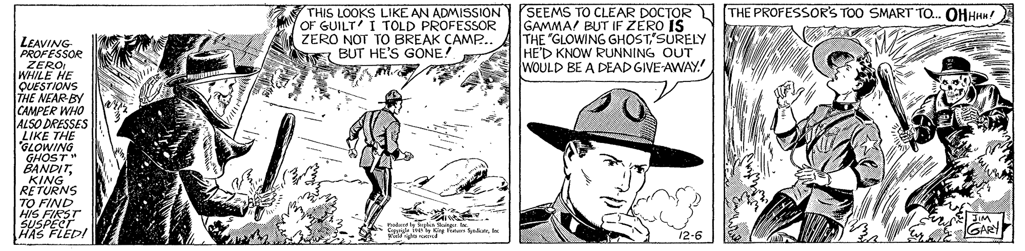 Comic book OCR: THIS LOOKS LIKE AN ADMISSION OF GUILT' I TOLD PROFESSOR ZERO NOT TO BREAK CAMP.. BUT HE'S GONE! SEEMS TO CLEAR DOCTOR GAMMA! BUT IF ZERO IS THE "GLOWING GHOST'SURELY HED KNOW RUNNING OUT WOULD BE A DEAD GIVE-AWAY.! THE PROFESSOR'S TOO SMART TO. OHHHH! LEAVING PROFESSOR ZERO WHILE HE QUESTIONS THE NEAR-BY CAMPER WHO ALSO DRESSES LIKE THE GLOWING GHOST " BANDITKING RETURNS TO FIND HIS FIRST SUSPECIA HAS 12-6 GARY THIS LOOKS LIKE AN ADMISSION OF GUILT' I TOLD PROFESSOR ZERO NOT TO BREAK CAMP.. BUT HE'S GONE! SEEMS TO CLEAR DOCTOR GAMMA! BUT IF ZERO IS THE "GLOWING GHOST'SURELY HED KNOW RUNNING OUT WOULD BE A DEAD GIVE-AWAY.! THE PROFESSOR'S TOO SMART TO. OHHHH! LEAVING PROFESSOR ZERO WHILE HE QUESTIONS THE NEAR-BY CAMPER WHO ALSO DRESSES LIKE THE GLOWING GHOST " BANDITKING RETURNS TO FIND HIS FIRST SUSPECIA HAS 12-6 GARY