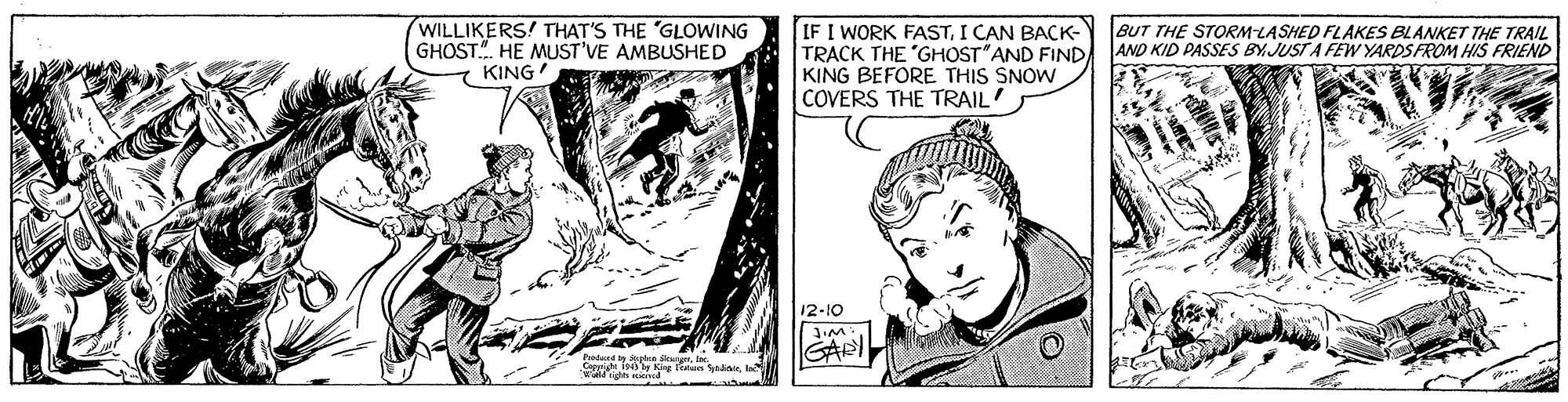 Style OCR: WILLIKERS! THAT'S THE "GLOWING GHOST.". HE MUST'VE AMBUSHED IF I WORK FASTI CAN BACK- TRACK THE 'GHOST"AND FIND KING BEFORE THIS SNOW COVERS THE TRAIL' BUT THE STORM LASHED FLAKES BLANKET THE TRAIL AND KID PASSES BY. JUST A FEW YARDS FROM HIS FRIEND KING 12-10 GARI Synasisla WILLIKERS! THAT'S THE "GLOWING GHOST.". HE MUST'VE AMBUSHED IF I WORK FASTI CAN BACK- TRACK THE 'GHOST"AND FIND KING BEFORE THIS SNOW COVERS THE TRAIL' BUT THE STORM LASHED FLAKES BLANKET THE TRAIL AND KID PASSES BY. JUST A FEW YARDS FROM HIS FRIEND KING 12-10 GARI Synasis