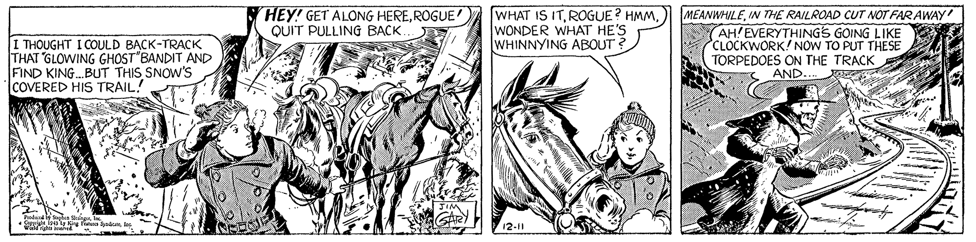 Style OCR: HEY! GET ALONG HEREROGUE QUIT PULLING BACK. I THOUGHT I COULD BACK-TRACK THAT GLOWING GHOST BANDIT AND FIND KING.BUT THIS SNOW'S ICOVERED HIS TRAIL! WHAT IS ITWONDER WHAT HE'S WHINNYING ABOUT ? MEANWHILEIN THE RAILROAD CUT NOT FAR AWAY AH!EVERYTHINGS GOING LIKE CLOCKWORK! NOW TO PUT THESE TORPEDOES ON THE TRACK AND. 12-11 HEY! GET ALONG HEREROGUE QUIT PULLING BACK. I THOUGHT I COULD BACK-TRACK THAT GLOWING GHOST BANDIT AND FIND KING.BUT THIS SNOW'S ICOVERED HIS TRAIL! WHAT IS ITROGUE ? HMMWONDER WHAT HE'S WHINNYING ABOUT ? MEANWHILEIN THE RAILROAD CUT NOT FAR AWAY AH!EVERYTHINGS GOING LIKE CLOCKWORK! NOW TO PUT THESE TORPEDOES ON THE TRACK AND. 12-11