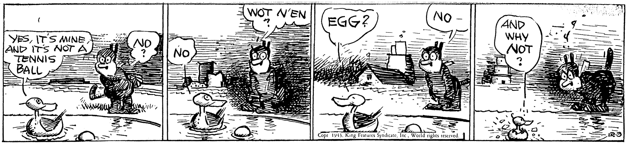 Illustration OCR: WOT N'EN in EGG? NO YESIT'S MINE AND ITS NOT A TENNIS BALL AND WHY NOT NO NO Copr 1943. King Features SyndicateWorld rights tesurved WOT N'EN in EGG? NO YESIT'S MINE AND ITS NOT A TENNIS BALL AND WHY NOT NO NO Copr 1943. King Features SyndicateWorld rights tesurved