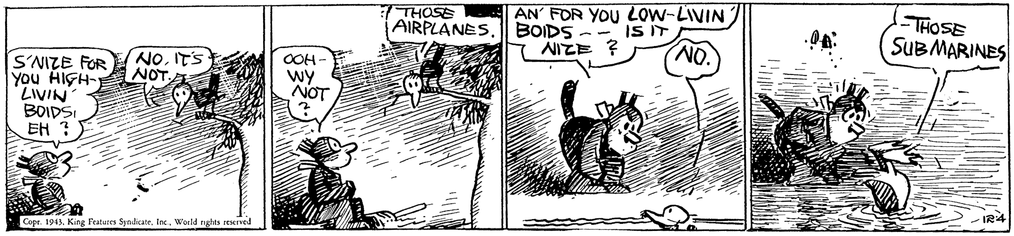 Illustration OCR: THOSE AIRPLANES. AN' FOR YOU LOW-LIVIN BOIDS NIZE ? -THOSE SUBMARINES IS IT NOITS NOT. S'NIZE FOR You HIGH- LIVIN BOIDSI EH ? OOH - wy NOT OM Copr. 1943. King Features Syndicate. InxWorld rights reserved -IR4 THOSE AIRPLANES. AN' FOR YOU LOW-LIVIN BOIDS NIZE ? -THOSE SUBMARINES IS IT NOITS NOT. S'NIZE FOR You HIGH- LIVIN BOIDSI EH ? OOH - wy NOT OM Copr. 1943. King Features Syndicate. InxWorld rights reserved -IR4
