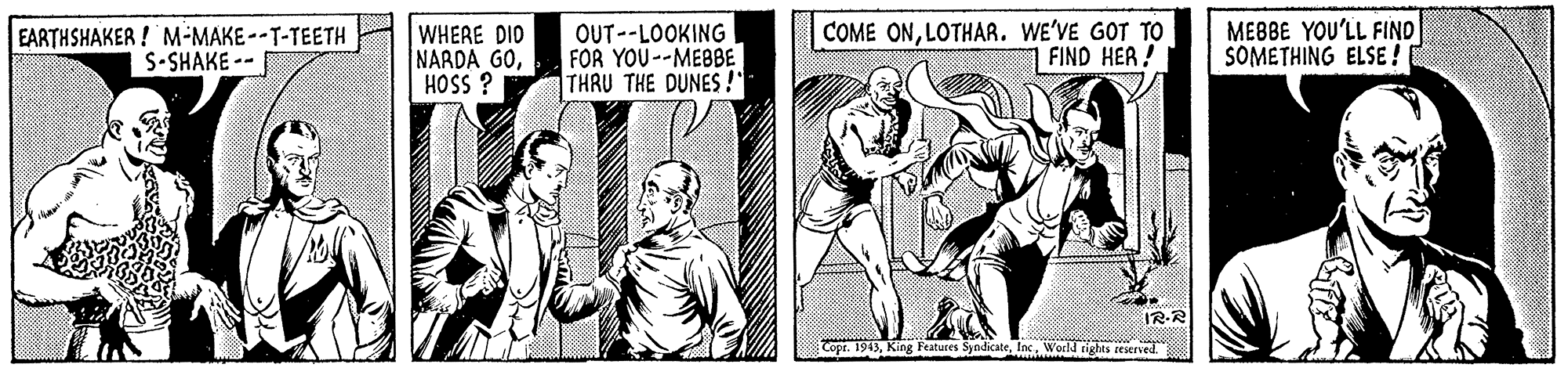 Art OCR: EARTHSHAKER ! M-MAKE--T-TEETH S-SHAKE -- WHERE DIO NARDA GOHOSS ? OUT--LOOKING FOR YOU--MEBBE THRU THE DUNES !" COME ONLOTHAR. WE'VE GOT TO FIND HER ! MEBBE YOU'LL FIND SOMETHING ELSE ! IR-R Copr. 1945Ias World tights seserved. EARTHSHAKER ! M-MAKE--T-TEETH S-SHAKE -- WHERE DIO NARDA GOHOSS ? OUT--LOOKING FOR YOU--MEBBE THRU THE DUNES !" COME ONLOTHAR. WE'VE GOT TO FIND HER ! MEBBE YOU'LL FIND SOMETHING ELSE ! IR-R Copr. 1945King Features SyndicateIas World tights seserved.