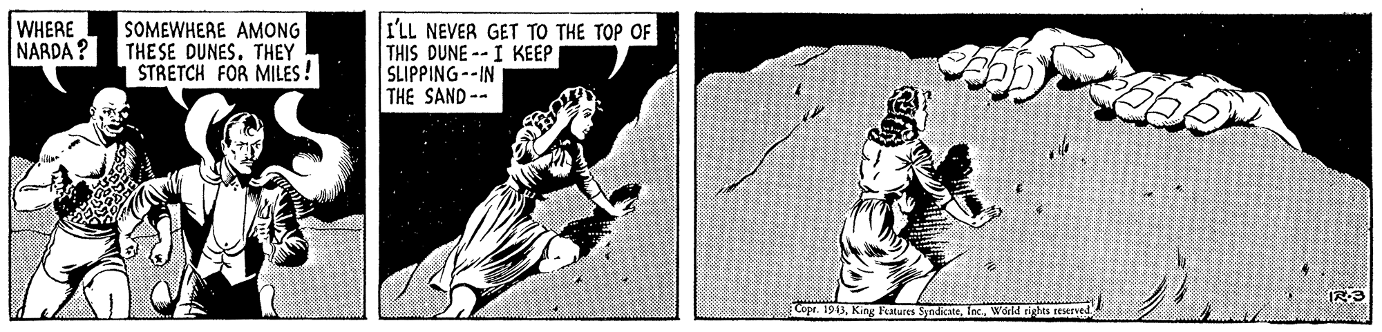 Font OCR: I'LL NEVER GET TO THE TOP OF THIS DUNE -- I KEEP SLIPPING--IN THE SAND-- WHERE NARDA ? SOMEWHERE AMONG THE SE DUNES. THEY STRETCH FOR MILES! IR3 Copr. 1943World rights reserved. I'LL NEVER GET TO THE TOP OF THIS DUNE -- I KEEP SLIPPING--IN THE SAND-- WHERE NARDA ? SOMEWHERE AMONG THE SE DUNES. THEY STRETCH FOR MILES! IR3 Copr. 1943King Features SyndicateWorld rights reserved.