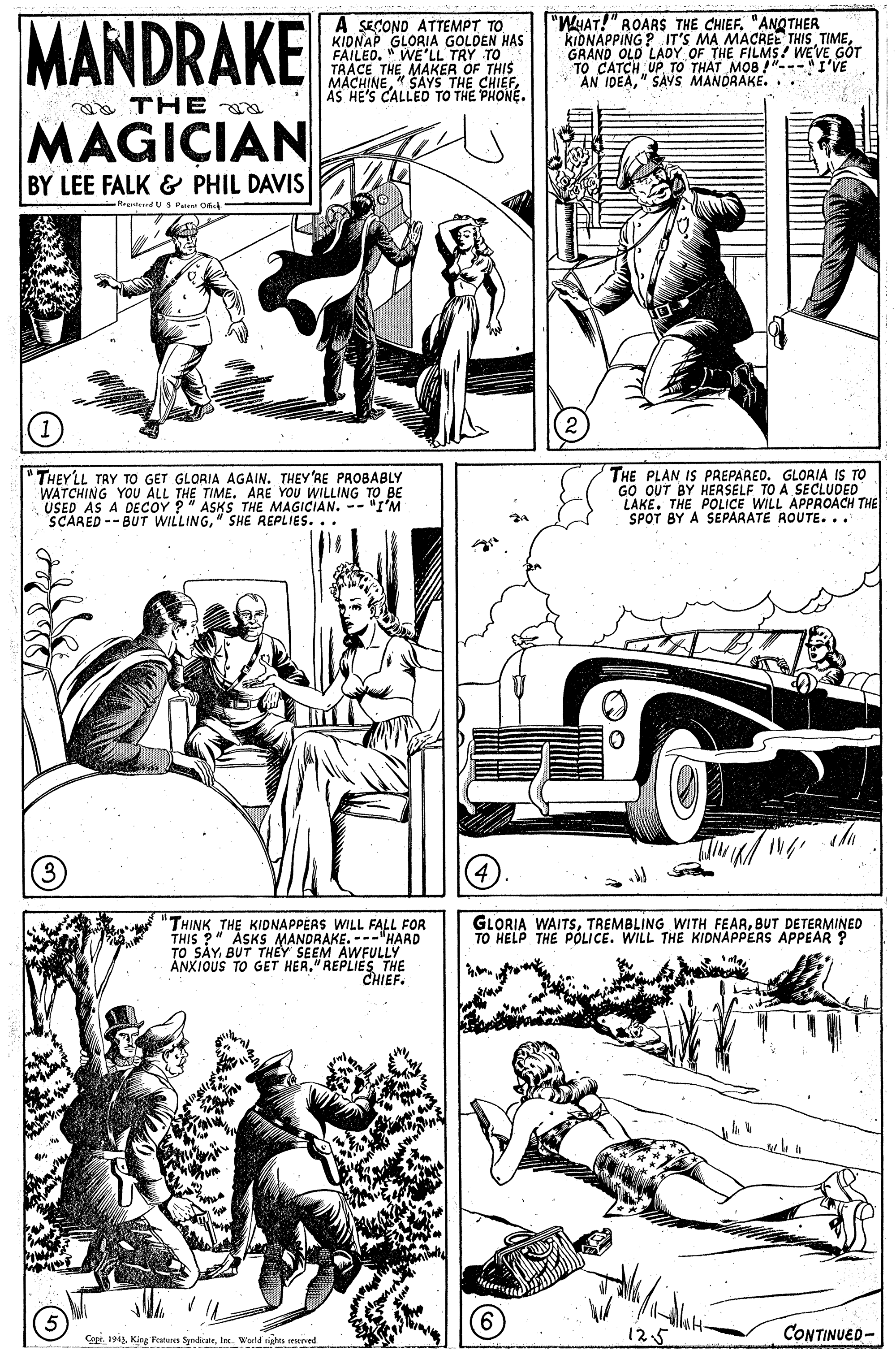 Art OCR: MANDRAKE A SECOND ATTEMPT TO KIONAP GLORIA GOLDEN HAS FAILED. " WE'LL TRY TO TRACE THE MAKER OF THIS MACHINEAS HE'S CALLED TO THE PHONE. "WHAT!" ROARS THE CHIEF. "ANOTHER KIDNAPPING ? IT'S MA MACREE THIS TIME GRAND OLD LADY OF THE FILMS! WEVE GÓT TO CATCH UPTO THAT MOB !"---I'VE AN IDEA" SAVS MANDRAKE... a THE MAGICIAN BY LEE FALK & PHIL DAVIS Rrenteed US Pu O THEYLL TAY TO GET GLORIA AGAIN. THEY'RE PROBABLY WATCHING YOU ALL THE TIME. ARE YOU WILLING TO BE .USED AS A DECOY ?" ASKS THE MAGICIAN. - "I'M SCARED --BUT WILLING" SHE REPLIES... THE PLAN IS PREPARED. GLORIA IS TO GO OUT BY HERSELF TO A SECLUDED LAKE. THE POLICE WILL APPROACH THE SPOT BY A SEPARATE ROUTE. .. 3) THINK THE KIDNAPPERS WILL FALL FOR THIS ?" ASKS MANDRAKE. ---"HARD TO SAYBUT THEY SEEM AWFULLY ANXIOUS TO GET HER." REPLIES THE CHIEF. GLORIA WAITSBUT DETERMINED TO HELP THE POLICE. WILL THE KIDNAPPERS APPEAR ? Copr. 1943In. World tights mened 12.5 CONTINUED- MANDRAKE A SECOND ATTEMPT TO KIONAP GLORIA GOLDEN HAS FAILED. " WE'LL TRY TO TRACE THE MAKER OF THIS MACHINE" SAYS THE CHIEFAS HE'S CALLED TO THE PHONE. "WHAT!" ROARS THE CHIEF. "ANOTHER KIDNAPPING ? IT'S MA MACREE THIS TIME GRAND OLD LADY OF THE FILMS! WEVE GÓT TO CATCH UPTO THAT MOB !"---I'VE AN IDEA" SAVS MANDRAKE... a THE MAGICIAN BY LEE FALK & PHIL DAVIS Rrenteed US Pu O THEYLL TAY TO GET GLORIA AGAIN. THEY'RE PROBABLY WATCHING YOU ALL THE TIME. ARE YOU WILLING TO BE .USED AS A DECOY ?" ASKS THE MAGICIAN. - "I'M SCARED --BUT WILLING" SHE REPLIES... THE PLAN IS PREPARED. GLORIA IS TO GO OUT BY HERSELF TO A SECLUDED LAKE. THE POLICE WILL APPROACH THE SPOT BY A SEPARATE ROUTE. .. 3) THINK THE KIDNAPPERS WILL FALL FOR THIS ?" ASKS MANDRAKE. ---"HARD TO SAYBUT THEY SEEM AWFULLY ANXIOUS TO GET HER." REPLIES THE CHIEF. GLORIA WAITSTREMBLING WITH FEARBUT DETERMINED TO HELP THE POLICE. WILL THE KIDNAPPERS APPEAR ? Copr. 1943King Featares SynirateIn. World tights mened 12.5 CONTINUED-