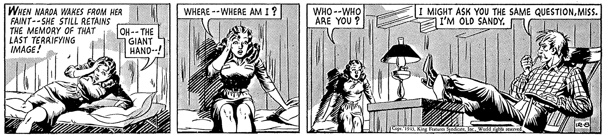 Art OCR: WHEN NARDA WAKES FROM HER FAINT--SHE STILL RETAINS THE MEMORY OF THAT LAST TERRIFYING IMAGE! WHERE --WHERE AM I? WHO --WHO ARE YOU ? I MIGHT ASK YOU THE SAME QUESTIONMISS. I'M OLD SANDY. OH--THE GIANT HAND--! Cope."1943World rights reserved WHEN NARDA WAKES FROM HER FAINT--SHE STILL RETAINS THE MEMORY OF THAT LAST TERRIFYING IMAGE! WHERE --WHERE AM I? WHO --WHO ARE YOU ? I MIGHT ASK YOU THE SAME QUESTIONMISS. I'M OLD SANDY. OH--THE GIANT HAND--! Cope."1943King Features SyndicateWorld rights reserved