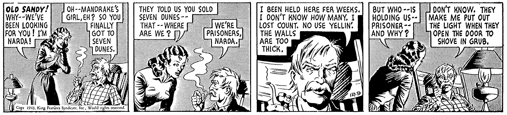Font OCR: OLD SANDY! WHY--WE'VE BEEN LOOKING FOR YOU ! I'M NARDA! OH--MANDRAKE'S GIALEH? SO YOU FINALLY GOT TO SEVEN DUNES. THEY TOLD US YOU SOLD SEVEN DUNES -- THAT --WHERE ARE WE ? WE'RE PRISONERSNARDA. I BEEN HELD HERE FER WEEKS. I DON'T KNOW HOW MANY. I LOST COUNT. NO USE YELLIN. THE WALLS ARE TOO THICK. BUT WHO --IS HOLDING US-- PRISONER -- AND WHY ? DON'T KNOW. THEY MAKE ME PUT OUT THE LIGHT WHEN THEY OPEN THE DOOR TO SHOVE IN GRUB. Copr 1943World nights reseved. OLD SANDY! WHY--WE'VE BEEN LOOKING FOR YOU ! I'M NARDA! OH--MANDRAKE'S GIALEH? SO YOU FINALLY GOT TO SEVEN DUNES. THEY TOLD US YOU SOLD SEVEN DUNES -- THAT --WHERE ARE WE ? WE'RE PRISONERSNARDA. I BEEN HELD HERE FER WEEKS. I DON'T KNOW HOW MANY. I LOST COUNT. NO USE YELLIN. THE WALLS ARE TOO THICK. BUT WHO --IS HOLDING US-- PRISONER -- AND WHY ? DON'T KNOW. THEY MAKE ME PUT OUT THE LIGHT WHEN THEY OPEN THE DOOR TO SHOVE IN GRUB. Copr 1943King Fatires SyndicateWorld nights reseved.