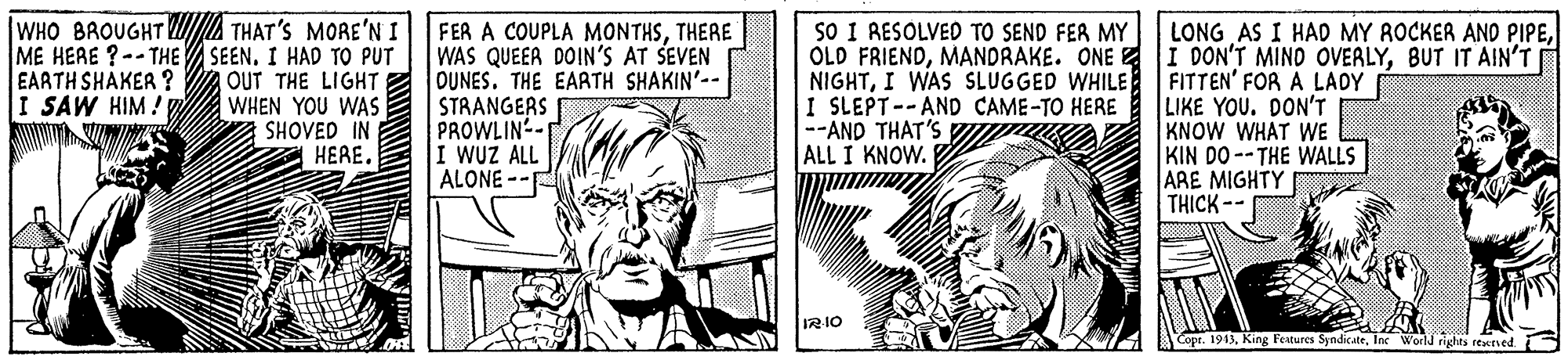 Illustration OCR: |WHO BROUGHT A THAT'S MORE'N I ME HERE ?--THE SEEN. I HAD TO PUT EARTH SHAKER ? I SAW HIM! y VIWIN SO I RESOLVED TO SEND FER MY OLD FRIENDMANDRAKE. ONE E NIGHTI WAS SLUGGED WHILE I SLEPT--AND CAME-TO HERE --AND THAT'S ALL I KNOW. LONG AS I HAD MY ROCKER AND PIPEBUT IT AIN'T FITTEN' FOR A LADY LIKE YOU. DON'T KNOW WHAT WE KIN DO --THE WALLS ARE MIGHTY THICK -- FER A COUPLA MONTHSTHERE WAS QUEER DOIN'S AT SEVEN OUT THE LIGHTE OUNES. THE EARTH SHAKIN'-- WHEN YOU WAS SHOVED IN HERE. STRANGERS PROWLIN- I WUZ ALL ALONE -- Copt. 1913ln World rights reactved. |WHO BROUGHT A THAT'S MORE'N I ME HERE ?--THE SEEN. I HAD TO PUT EARTH SHAKER ? I SAW HIM! y VIWIN SO I RESOLVED TO SEND FER MY OLD FRIENDMANDRAKE. ONE E NIGHTI WAS SLUGGED WHILE I SLEPT--AND CAME-TO HERE --AND THAT'S ALL I KNOW. LONG AS I HAD MY ROCKER AND PIPEDON'T MINO OVERLYBUT IT AIN'T FITTEN' FOR A LADY LIKE YOU. DON'T KNOW WHAT WE KIN DO --THE WALLS ARE MIGHTY THICK -- FER A COUPLA MONTHSTHERE WAS QUEER DOIN'S AT SEVEN OUT THE LIGHTE OUNES. THE EARTH SHAKIN'-- WHEN YOU WAS SHOVED IN HERE. STRANGERS PROWLIN- I WUZ ALL ALONE -- Copt. 1913King Festures Syndicateln World rights reactved.