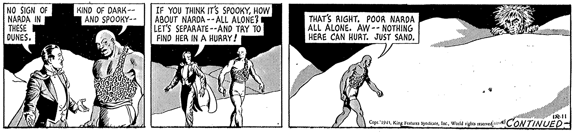 Elbow OCR: NO SIGN OF NARDA IN THÉSE DUNES. KIND OF DARK-- AND SPOOKY-- IF YOU THINK IT'S SPOOKYHOW ABOUT NARDA --ALL ALONE? LET'S SEPARATE --AND TAY TO FIND HER IN A HURRY! THAT'S RIGHT. POOR NARDA ALL ALONE. AW-- NOTHING HERE CAN HURT. JUST SAND. IR-II Copr. "1941Woeld rights seserved oCONTINUED- NO SIGN OF NARDA IN THÉSE DUNES. KIND OF DARK-- AND SPOOKY-- IF YOU THINK IT'S SPOOKYHOW ABOUT NARDA --ALL ALONE? LET'S SEPARATE --AND TAY TO FIND HER IN A HURRY! THAT'S RIGHT. POOR NARDA ALL ALONE. AW-- NOTHING HERE CAN HURT. JUST SAND. IR-II Copr. "1941King Featuses SyndicateWoeld rights seserved oCONTINUED-