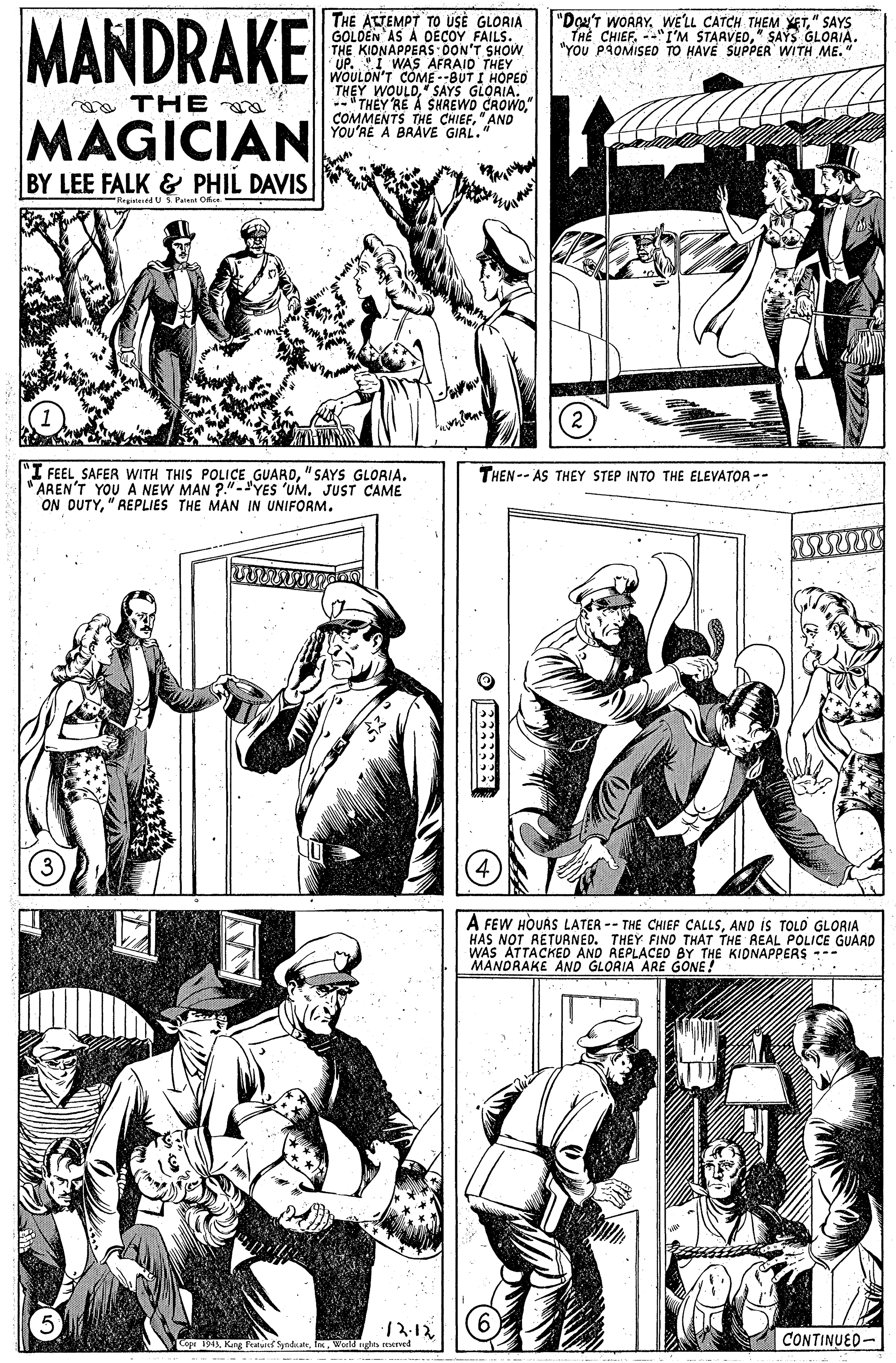Cartoon OCR: MANDRAKE THE ATTEMPT TO USE GLORIA GOLDEN AS À DECOY FAILS. THE KIDNAPPERS OON'T SHOW "Dou'T WOARY. WE'LL CATCH THEM YET" SAYS TH? CHIEF" SAYS GLORIA. "YOU PROMISED TO HAVE SUPPER WITH ME." WOULON'T COME --BUT I HOPED THEY WOULDSAYS GLORIA. "THEY RE A SHREWO CROWO." COMMENTS THE CHIEF"AND YOU'RE A BRAVE GIAL." me THE MAGICIAN BY LEE FALK & PHIL DAVIS RegiteredU Pei Oice "I FEEL SAFER WITH THIS POLICE GUARD"SAYS GLORIA. "AREN'T YOU A NEW MAN ?."-'YES 'UM. JUST CAME ON DUTY"REPLIES THE MAN IN UNIFORM. THEN -- AS THEY STEP INTO THE ELEVATOR -- A FEW HOUAS LATER -- THE CHIEF CALLSAND is TOLO GLORIA HAS NOT RETUANED. THEY FIND THAT THE REAL POLICE GUARD WAS ATTACKED AND REPLACED BY THE KIDNAPPERS --- MANORAKE AND GLORIA ARE GONE! 12.12 SyndatWeeld nghts ered CONTINUED- MANDRAKE THE ATTEMPT TO USE GLORIA GOLDEN AS À DECOY FAILS. THE KIDNAPPERS OON'T SHOW "Dou'T WOARY. WE'LL CATCH THEM YET" SAYS TH? CHIEF--"I'M STAAVED" SAYS GLORIA. "YOU PROMISED TO HAVE SUPPER WITH ME." WOULON'T COME --BUT I HOPED THEY WOULDSAYS GLORIA. "THEY RE A SHREWO CROWO." COMMENTS THE CHIEF"AND YOU'RE A BRAVE GIAL." me THE MAGICIAN BY LEE FALK & PHIL DAVIS RegiteredU Pei Oice "I FEEL SAFER WITH THIS POLICE GUARD"SAYS GLORIA. "AREN'T YOU A NEW MAN ?."-'YES 'UM. JUST CAME ON DUTY"REPLIES THE MAN IN UNIFORM. THEN -- AS THEY STEP INTO THE ELEVATOR -- A FEW HOUAS LATER -- THE CHIEF CALLSAND is TOLO GLORIA HAS NOT RETUANED. THEY FIND THAT THE REAL POLICE GUARD WAS ATTACKED AND REPLACED BY THE KIDNAPPERS --- MANORAKE AND GLORIA ARE GONE! 12.12 SyndatWeeld nghts ered CONTINUED-