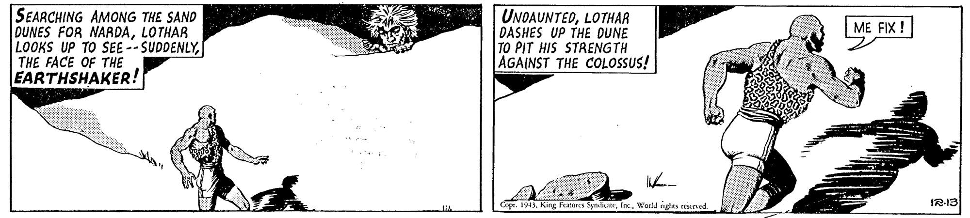Pattern OCR: SEARCHING AMONG THE SAND DUNES FOR NAADALOTHAR LOOKS UP TO SEE -- SUDDENLYTHE FACE OF THE EARTHSHAKER! UNOAUNTEDLOTHAR DASHES UP THE DUNE TO PIT HIS STRENGTH AGAINST THE COLOSSUS! ME FIX ! Copr. 1943World nghts resened. IR-13 SEARCHING AMONG THE SAND DUNES FOR NAADALOTHAR LOOKS UP TO SEE -- SUDDENLYTHE FACE OF THE EARTHSHAKER! UNOAUNTEDLOTHAR DASHES UP THE DUNE TO PIT HIS STRENGTH AGAINST THE COLOSSUS! ME FIX ! Copr. 1943King Features SyndicateWorld nghts resened. IR-13