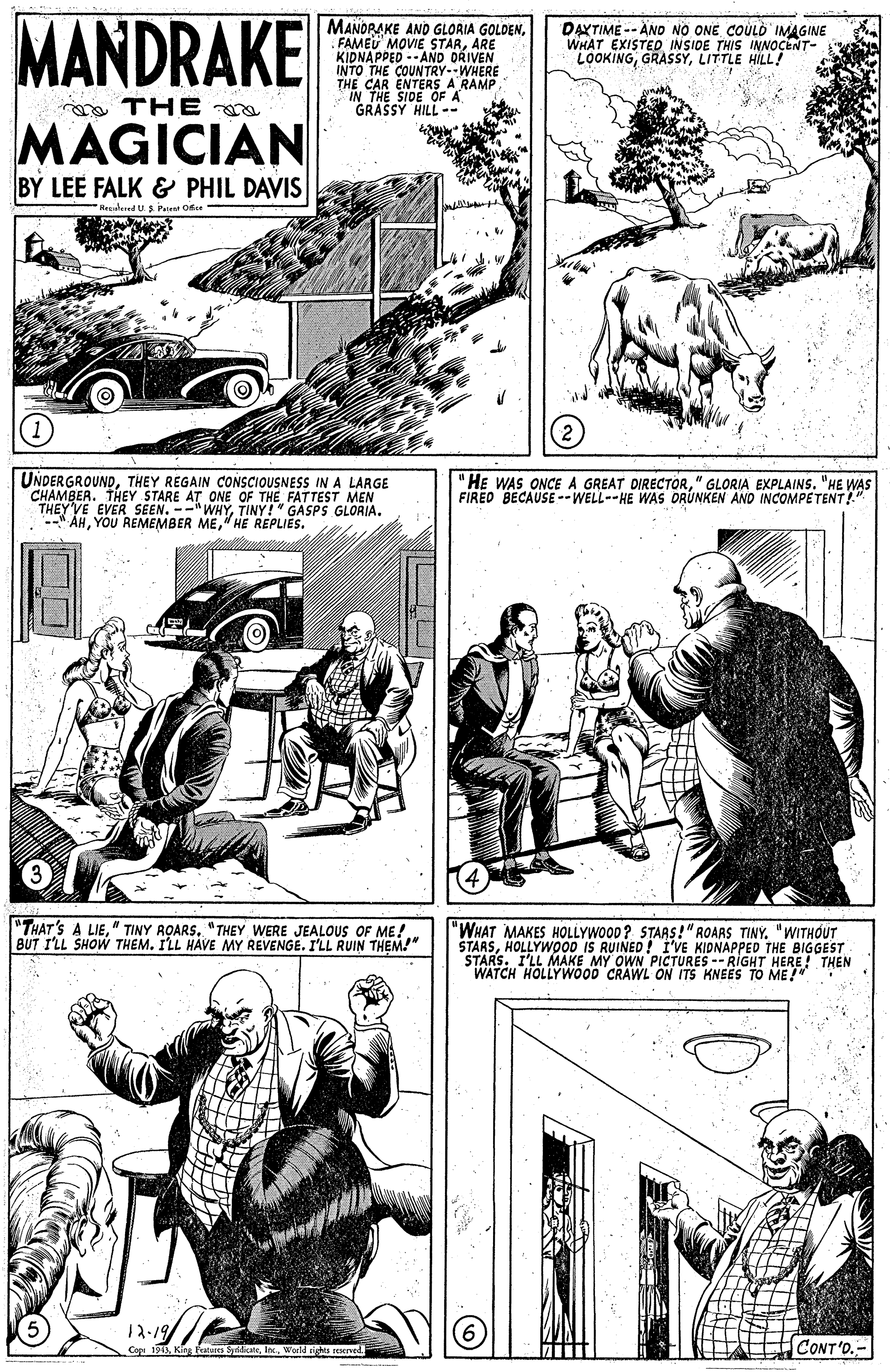 Line OCR: MANDRAKE MANORAKE AND GLORIA GOLDENARE KIDNAPPED--AND DRIVEN INTO THE COUNTRY--WHERE THE CAR ENTERS A RAMPIN THE SIDE OF A GRASSY HILL-- DAXTIME -- AND NO ONE COULÒ IMAGINE WHAT EXISTED INSIDE THIS INNOCENT- LOOKINGLITTLE HILL! ma THE MAGICIAN BY LEE FALK & PHIL DAVIS Nedered U S Prient Oice UNDERGROUNDTHEY REGAIN CONSCIOUSNESS IN A LARGE CHAMBER. THEY STARE AT ONE OF THE FATTEST MEN THEY'VE EVER SEEN. --"WHYTINY!" GASPS GLORIA. --" ÁH" HE REPLIES. "HE WAS ONCE A GREAT DIRECTOR" GLORIA EXPLAINS. "HE WAS FIRED BECAUSE --WELL--HE WAS ORUNKEN AND INCOMPETENT!" "THAT'S A LIE"THEY WERE JEALOUS OF ME!. BUT I'LL SHOW THEM. ILL HAVE MY REVENGE. I'LL RUIN THEM!" |"WHAT MAKES HOLLYWOOD? STARS!"ROARS TINY. "WITHOUT STARSHOLLYWOOD IS RUINED! I'VE KIDNAPPED THE BIGGEST STARS. I'LL MAKE MY OWN PICTURES -- RIGHT HERE! THEN WATCH HOLLYWOOD CRAWL ON ITS KNEES TO ME! 12-19/ Co 1913Wold eights soened. CONT'O.- 10 MANDRAKE MANORAKE AND GLORIA GOLDENFAMED MOVIE STARARE KIDNAPPED--AND DRIVEN INTO THE COUNTRY--WHERE THE CAR ENTERS A RAMPIN THE SIDE OF A GRASSY HILL-- DAXTIME -- AND NO ONE COULÒ IMAGINE WHAT EXISTED INSIDE THIS INNOCENT- LOOKINGLITTLE HILL! ma THE MAGICIAN BY LEE FALK & PHIL DAVIS Nedered U S Prient Oice UNDERGROUNDTHEY REGAIN CONSCIOUSNESS IN A LARGE CHAMBER. THEY STARE AT ONE OF THE FATTEST MEN THEY'VE EVER SEEN. --"WHYTINY!" GASPS GLORIA. --" ÁHYOU REMEMBER ME" HE REPLIES. "HE WAS ONCE A GREAT DIRECTOR" GLORIA EXPLAINS. "HE WAS FIRED BECAUSE --WELL--HE WAS ORUNKEN AND INCOMPETENT!" "THAT'S A LIE" TINY ROARS"THEY WERE JEALOUS OF ME!. BUT I'LL SHOW THEM. ILL HAVE MY REVENGE. I'LL RUIN THEM!" |"WHAT MAKES HOLLYWOOD? STARS!"ROARS TINY. "WITHOUT STARSHOLLYWOOD IS RUINED! I'VE KIDNAPPED THE BIGGEST STARS. I'LL MAKE MY OWN PICTURES -- RIGHT HERE! THEN WATCH HOLLYWOOD CRAWL ON ITS KNEES TO ME! 12-19/ Co 1913King kateres SydiateWold eights soened. CONT'O.- 10