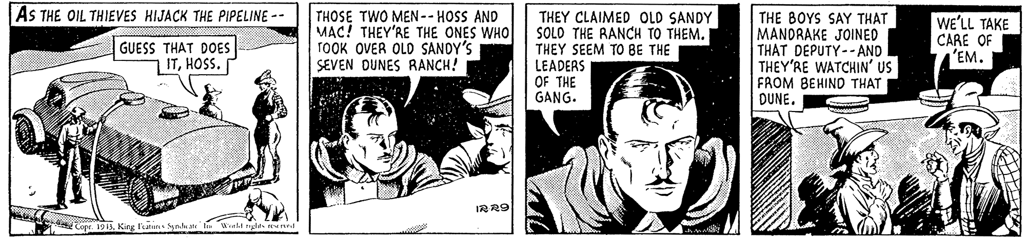 Comics OCR: AS THE OIL THIEVES HIJACK THE PIPELINE -- THOSE TWO MEN-- HOSS AND MAC! THEY'RE THE ONES WHO TOOK OVER OLD SANDY'S SEVEN DUNES RANCH! THEY CLAIMED OLD SANDY SOLO THE RANCH TO THEM. THEY SEEM TO BE THE LEADERS OF THE GANG. THE BOYS SAY THAT MANDRAKE JOINED THAT DEPUTY--AND THEY'RE WATCHIN' US FROM BEHIND THAT DUNE. wE'LL TAKE CARE OF 'EM. GUESS THAT DOES ITHOSS. IR R9 Copr. 1913King l'eaun Synlu ate la Wiald nglts reernd AS THE OIL THIEVES HIJACK THE PIPELINE -- THOSE TWO MEN-- HOSS AND MAC! THEY'RE THE ONES WHO TOOK OVER OLD SANDY'S SEVEN DUNES RANCH! THEY CLAIMED OLD SANDY SOLO THE RANCH TO THEM. THEY SEEM TO BE THE LEADERS OF THE GANG. THE BOYS SAY THAT MANDRAKE JOINED THAT DEPUTY--AND THEY'RE WATCHIN' US FROM BEHIND THAT DUNE. wE'LL TAKE CARE OF 'EM. GUESS THAT DOES ITHOSS. IR R9 Copr. 1913King l'eaun Synlu ate la Wiald nglts reernd