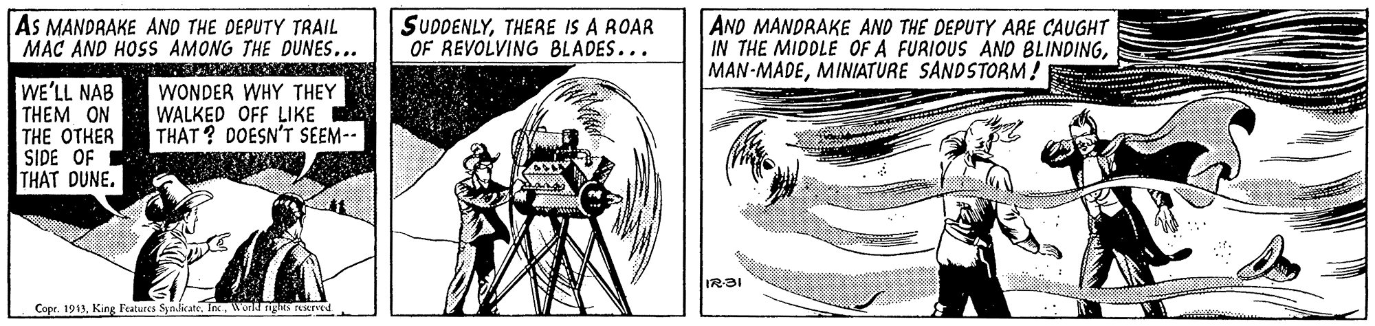 Font OCR: As MANDRAKE AND THE DEPUTY TRAIL MAC AND HOSS AMONG THE DUNES... SUDDENLYTHERE IS A ROAR OF REVOLVING BLADES... AND MANDRAKE AND THE DEPUTY ARE CAUGHT IN THE MIDDLE OF A FURIOUS AND BLINDINGMINIATURE SANDSTORM! WE'LL NAB THEM ON THE OTHER SIDE OF THAT DUNE. WONDER WHY THEY WALKED OFF LIKE THAT ? DOESN'T SEEM-- IR?I Copr. 1913Inc World rights restrved As MANDRAKE AND THE DEPUTY TRAIL MAC AND HOSS AMONG THE DUNES... SUDDENLYTHERE IS A ROAR OF REVOLVING BLADES... AND MANDRAKE AND THE DEPUTY ARE CAUGHT IN THE MIDDLE OF A FURIOUS AND BLINDINGMINIATURE SANDSTORM! WE'LL NAB THEM ON THE OTHER SIDE OF THAT DUNE. WONDER WHY THEY WALKED OFF LIKE THAT ? DOESN'T SEEM-- IR?I Copr. 1913King Features Syn.dicateInc World rights restrved