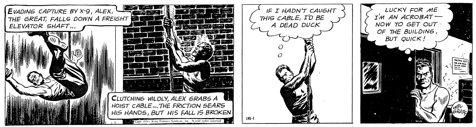 Elbow OCR: IF I HADN'T CAUGHT THIS CABLEID BE A DEAD DUCK LUCKY FOR ME I'M AN ACROBAT - NOW TO GET OUT OF THE BUILDINGBUT QUICK! EVADING CAPTURE BY X-9FALLS DOWNA FREIGHT ELEVATOR SHAFT.ALEX GRABS A HOIST CABLE..THE FRICTION SEARS HIS HANDSBUT HIS FALL IS BROKEN IR-I Copr Kg F Syla la d nglas eureed IF I HADN'T CAUGHT THIS CABLEID BE A DEAD DUCK LUCKY FOR ME I'M AN ACROBAT - NOW TO GET OUT OF THE BUILDINGBUT QUICK! EVADING CAPTURE BY X-9THE GREATFALLS DOWNA FREIGHT ELEVATOR SHAFT.CLUTCHING WILDLYALEX GRABS A HOIST CABLE..THE FRICTION SEARS HIS HANDSBUT HIS FALL IS BROKEN IR-I Copr Kg F Syla la d nglas eureed
