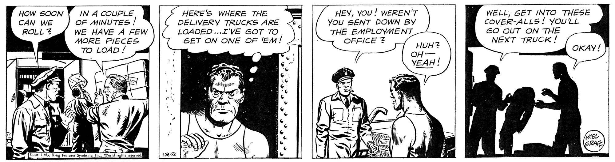 Sleeve OCR: HEYYOU! WEREN'T YOU SENT DOWN BY THE EMPLOYMENT OFFICE ? WELLGET INTO THESE COVER-ALLS! YOU'LL GO OUT ON THE NEXT TRUCK! IN A COUPLE OF MINUTES! HOW SOON CAN WE ROLL ? HERE'S WHERE THE DELIVERY TRUCKS ARE LOADED ...I'VE GOT TO GET ON ONE OF 'EM! WE HAVE A FEW MORE PIECES TO LOAD! HUH? ??— YEAH! OKAY! MEL GRAF rights reserved IR-R HEYYOU! WEREN'T YOU SENT DOWN BY THE EMPLOYMENT OFFICE ? WELLGET INTO THESE COVER-ALLS! YOU'LL GO OUT ON THE NEXT TRUCK! IN A COUPLE OF MINUTES! HOW SOON CAN WE ROLL ? HERE'S WHERE THE DELIVERY TRUCKS ARE LOADED ...I'VE GOT TO GET ON ONE OF 'EM! WE HAVE A FEW MORE PIECES TO LOAD! HUH? ??— YEAH! OKAY! MEL GRAF rights reserved IR-R