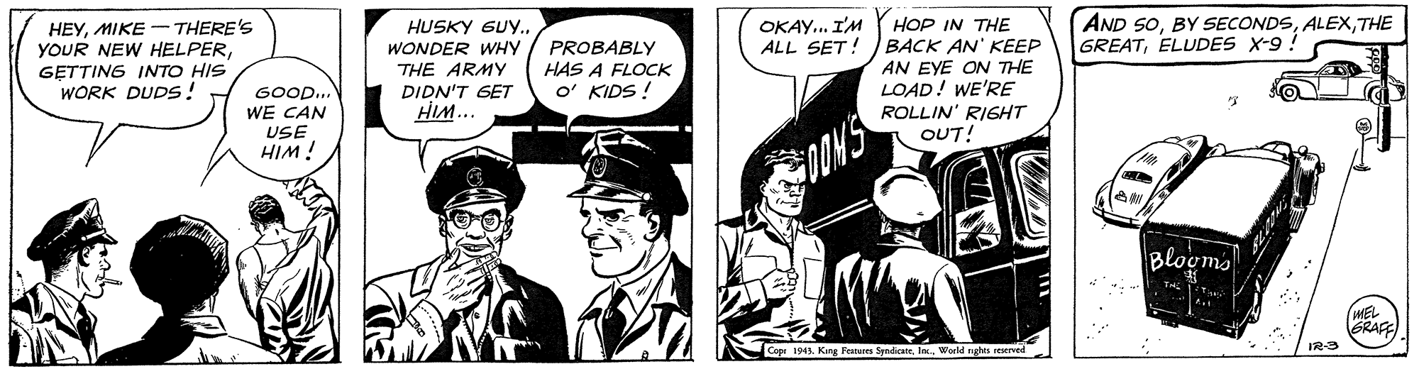 Publication OCR: AND 50THE GREATELLUDES X-9 ! HOP IN THE BACK AN' KEEP AN EYE ON THE LOAD! WE'RE ROLLIN' RIGHT OUT! OKAY... I'M ALL SET! HEYMIKE - THERE'S YOUR NEW HELPERGETTING INTO HIS WORK DUDS! HUSKY SUY.. WONDER WHY THE ARMY DIDN'T GET HIM... PROBABLY HAS A FLOCK O' KIDS ! GOOD.. WE CAN USE HIM ! Blogms MEL ERAFE Copr 194. King Features SyndicateWorld nghts reserved IR-3 AND 50BY SECONDSTHE GREATELLUDES X-9 ! HOP IN THE BACK AN' KEEP AN EYE ON THE LOAD! WE'RE ROLLIN' RIGHT OUT! OKAY... I'M ALL SET! HEYMIKE - THERE'S YOUR NEW HELPERGETTING INTO HIS WORK DUDS! HUSKY SUY.. WONDER WHY THE ARMY DIDN'T GET HIM... PROBABLY HAS A FLOCK O' KIDS ! GOOD.. WE CAN USE HIM ! Blogms MEL ERAFE Copr 194. King Features SyndicateWorld nghts reserved IR-3