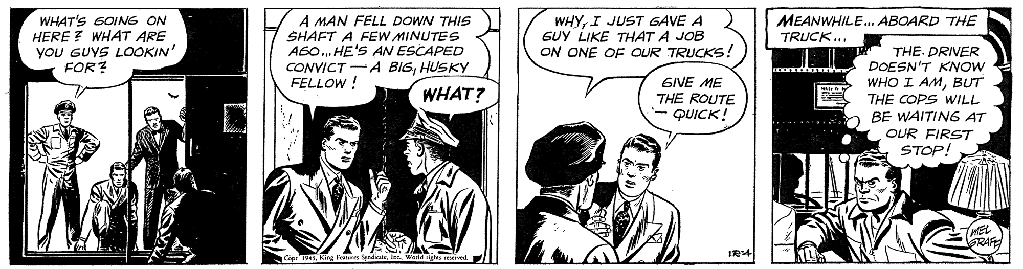 Illustration OCR: WHAT'S 6OING ON HERE ? WHAT ARE yoU GUYS LOOKIN' FOR? A MAN FELL DOWN THIS SHAFT A FEW MINUTES A6O. HE'S AN ESCAPED CONVICT -A BIGHUSKY FELLOW ! WHYI JUST GAVE A GUY LIKE THAT A JOB ON ONE OF OUR TRUCKS! MEANWHILE. ABOARD THE TRUCK... GIVE ME THE ROUTE - QUICK! THE. DRIVER DOESN'T KNOW WHO I AMBUT THE COPS WILL BE WAITIN6 AT WHAT? OUR FIRST STOP! MEL GRAFE WHAT'S 6OING ON HERE ? WHAT ARE yoU GUYS LOOKIN' FOR? A MAN FELL DOWN THIS SHAFT A FEW MINUTES A6O. HE'S AN ESCAPED CONVICT -A BIGHUSKY FELLOW ! WHYI JUST GAVE A GUY LIKE THAT A JOB ON ONE OF OUR TRUCKS! MEANWHILE. ABOARD THE TRUCK... GIVE ME THE ROUTE - QUICK! THE. DRIVER DOESN'T KNOW WHO I AMBUT THE COPS WILL BE WAITIN6 AT WHAT? OUR FIRST STOP! MEL GRAFE