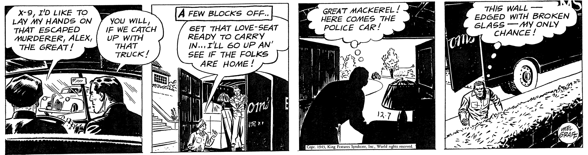 Parallel OCR: X-9I'D LIKE TO LAY MY HANDS ON THAT ESCAPED MURDERERTHE GREAT! GREAT MACKEREL! HERE COMES THE POLICE CAR! THIS WALL - EPGED WITH BROKEN GLASS -MY ONLY CHANCE ! A FEW BLOCKS OFF.. YOU WILLIF WE CATCH UP WITH THAT TRUCK! GET THAT LOVE-SEAT READY TO CARRY IN...r'LL 60 UP AN' SEE IF THE FOLKS ARE HOME ! 13-7 MEL Copr. 194 King Features SyndiceWorld rughes seerved. X-9I'D LIKE TO LAY MY HANDS ON THAT ESCAPED MURDERERTHE GREAT! GREAT MACKEREL! HERE COMES THE POLICE CAR! THIS WALL - EPGED WITH BROKEN GLASS -MY ONLY CHANCE ! A FEW BLOCKS OFF.. YOU WILLIF WE CATCH UP WITH THAT TRUCK! GET THAT LOVE-SEAT READY TO CARRY IN...r'LL 60 UP AN' SEE IF THE FOLKS ARE HOME ! 13-7 MEL Copr. 194 King Features SyndiceWorld rughes seerved.