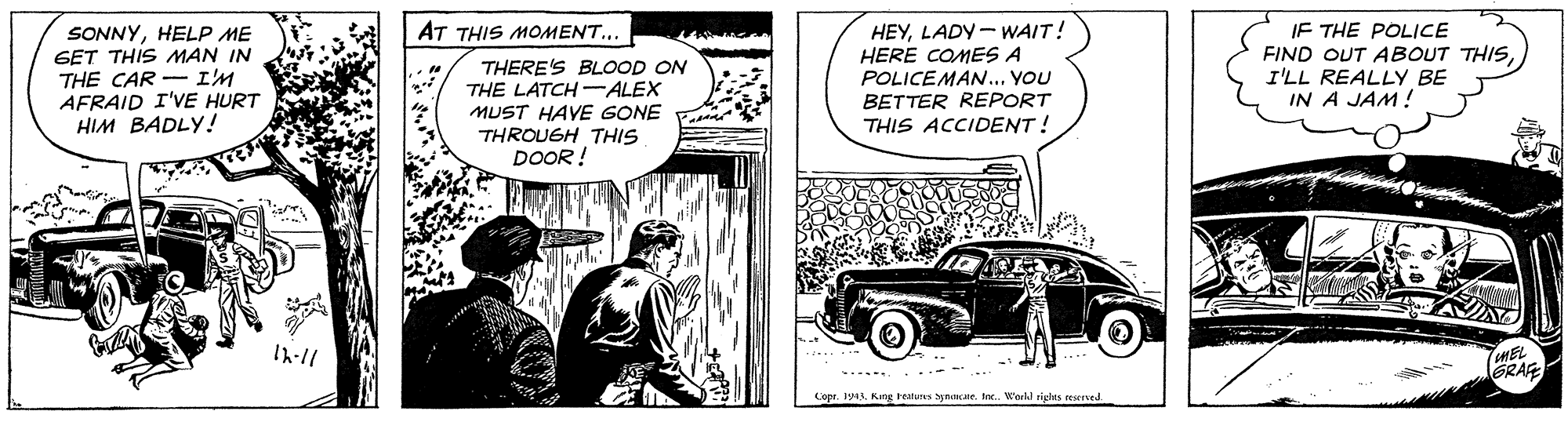 Comic book OCR: IF THE POLICE FIND OUT ABOUT THISI'LL REALLY BE IN A JAM! AT THIS MOMENT... SONNYHELP ME GET THIS MAN IN THE CAR - I'M AFRAID I'VE HURT HIM BADLY! THERE'S BLOOD ON THE LATCH -ALEX MUST HAVE GONE E THROUGH THIS DOOR ! HEYLADY - WAIT! HERE COMES A POLICEMAN... YOU BETTER REPORT THIS ACCIDENT! Ih-11 ..... .. Copr. 1943Inc. World rights reserved. IF THE POLICE FIND OUT ABOUT THISI'LL REALLY BE IN A JAM! AT THIS MOMENT... SONNYHELP ME GET THIS MAN IN THE CAR - I'M AFRAID I'VE HURT HIM BADLY! THERE'S BLOOD ON THE LATCH -ALEX MUST HAVE GONE E THROUGH THIS DOOR ! HEYLADY - WAIT! HERE COMES A POLICEMAN... YOU BETTER REPORT THIS ACCIDENT! Ih-11 ..... .. Copr. 1943Kang healuns ynaaneInc. World rights reserved.