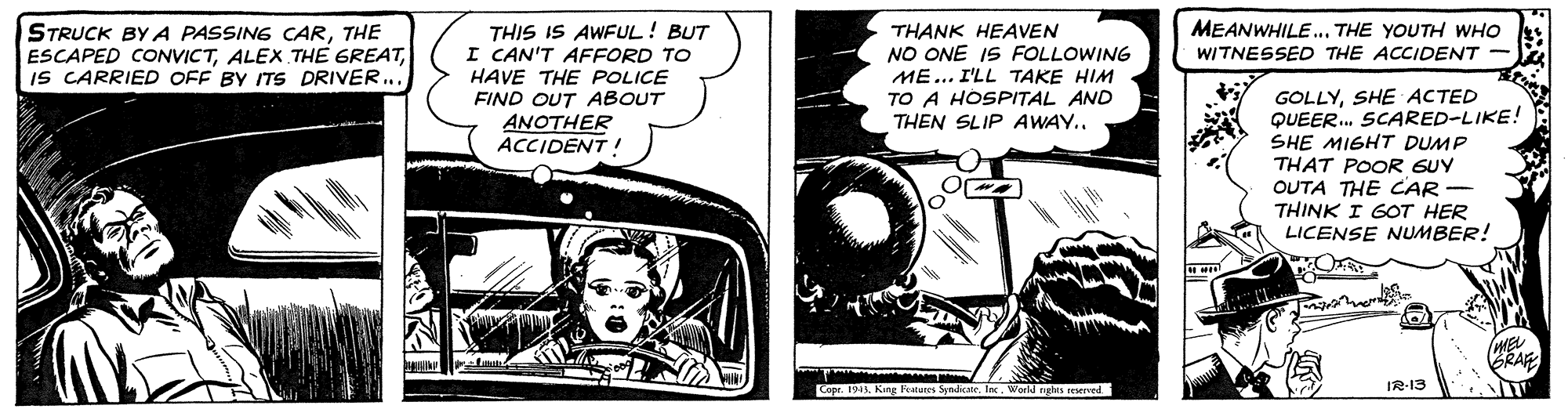 Comic book OCR: MEANWHILE... THE YOUTH WHO THIS IS AWFUL! BUT I CAN'T AFFORD TO HAVE THE POLICE FIND OUT ABOUT ANOTHER ACCIDENT! STRUCK BYA PASSING CARTHE ESCAPED CONVICTIS CARRIED OFF BY ITS DRIVER... THANK HEAVEN NO ONE IS FOLLOWING ME... I'LL TAKE HIM TO A HOSPITAL AND THEN SLIP AWAY.. WITNESSED THE ACCIDENT GOLLYSHE ACTED QUEER. SCARED-LIKE! SHE MIGHT DUMP THAT POOR GUY OUTA THE CAR - THINK I GOT HER LICENSE NUMBER! BRAF IR-13 Copr. 194 King atus SyricateIn. World eghes eeserverd MEANWHILE... THE YOUTH WHO THIS IS AWFUL! BUT I CAN'T AFFORD TO HAVE THE POLICE FIND OUT ABOUT ANOTHER ACCIDENT! STRUCK BYA PASSING CARTHE ESCAPED CONVICTALEX THE GREATIS CARRIED OFF BY ITS DRIVER... THANK HEAVEN NO ONE IS FOLLOWING ME... I'LL TAKE HIM TO A HOSPITAL AND THEN SLIP AWAY.. WITNESSED THE ACCIDENT GOLLYSHE ACTED QUEER. SCARED-LIKE! SHE MIGHT DUMP THAT POOR GUY OUTA THE CAR - THINK I GOT HER LICENSE NUMBER! BRAF IR-13 Copr. 194 King atus SyricateIn. World eghes eeserverd
