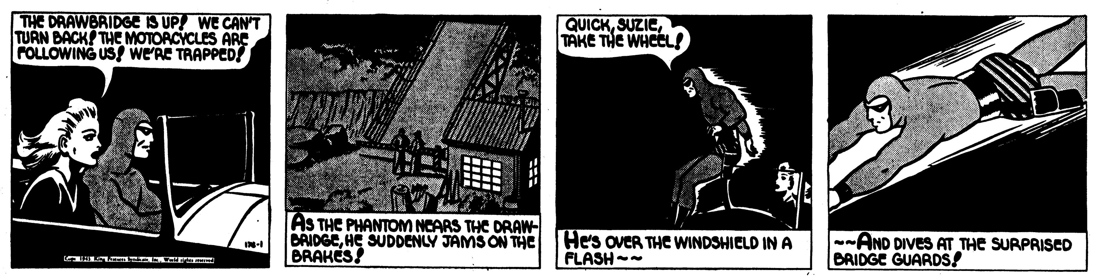 History OCR: THE DRAWBRIDGE IS UP! WE CAN'T TURN BACK THE MOTORCYCLES ARE FOLLOWING US wE'RE TRAPPED! QUICKTAKE THE WHEL! AS THE PHANTOM NCARS THE DRAW- BRIDGEHE SUDDENLY JAMS ON THE BRAKES He's oveR THE WINDSHIELD IN A FLASH -- --AND DIVES AT THE SURPRISED BRIDGE GUARDS! THE DRAWBRIDGE IS UP! WE CAN'T TURN BACK THE MOTORCYCLES ARE FOLLOWING US wE'RE TRAPPED! QUICKTAKE THE WHEL! AS THE PHANTOM NCARS THE DRAW- BRIDGEHE SUDDENLY JAMS ON THE BRAKES He's oveR THE WINDSHIELD IN A FLASH -- --AND DIVES AT THE SURPRISED BRIDGE GUARDS!