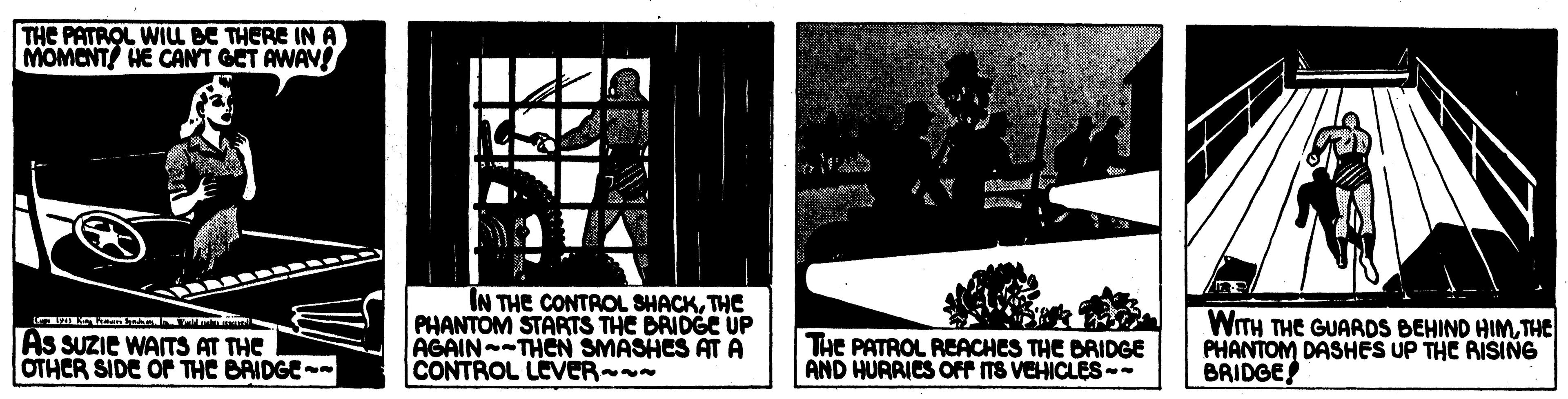 History OCR: THE PATROL WIL BE THERE IN A MOMCNT HE CANT GET AWAV! As SUZIE WAITS AT THE OTHCR SIDE OF THE BAIDGE- IN THE CONTROL SHACKTHE PHANTOM STARTS THE BRIDGE UP AGAIN -THEN SMASHES AT A CONTROL LEVER - THE PATROL REACHES THE BRIDGE AND HURRICS OFf ITS VEHICLES-- WITH THE GUARDS BEHIND HIMTHE PHANTOM DASHES UP THE AISING BRIDGE! THE PATROL WIL BE THERE IN A MOMCNT HE CANT GET AWAV! As SUZIE WAITS AT THE OTHCR SIDE OF THE BAIDGE- IN THE CONTROL SHACKTHE PHANTOM STARTS THE BRIDGE UP AGAIN -THEN SMASHES AT A CONTROL LEVER - THE PATROL REACHES THE BRIDGE AND HURRICS OFf ITS VEHICLES-- WITH THE GUARDS BEHIND HIMTHE PHANTOM DASHES UP THE AISING BRIDGE!